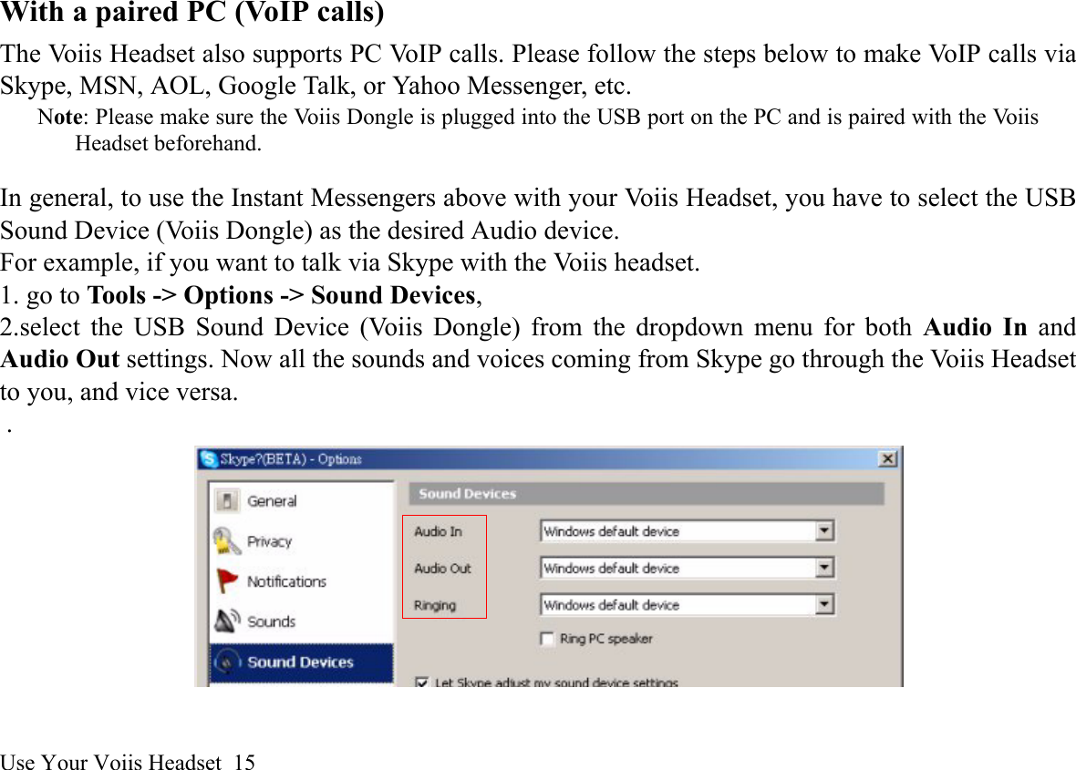 Use Your Voiis Headset  15With a paired PC (VoIP calls)The Voiis Headset also supports PC VoIP calls. Please follow the steps below to make VoIP calls viaSkype, MSN, AOL, Google Talk, or Yahoo Messenger, etc.Note: Please make sure the Voiis Dongle is plugged into the USB port on the PC and is paired with the VoiisHeadset beforehand.In general, to use the Instant Messengers above with your Voiis Headset, you have to select the USBSound Device (Voiis Dongle) as the desired Audio device. For example, if you want to talk via Skype with the Voiis headset. 1. go to Tools -&gt; Options -&gt; Sound Devices, 2.select the USB Sound Device (Voiis Dongle) from the dropdown menu for both Audio In andAudio Out settings. Now all the sounds and voices coming from Skype go through the Voiis Headsetto you, and vice versa. .