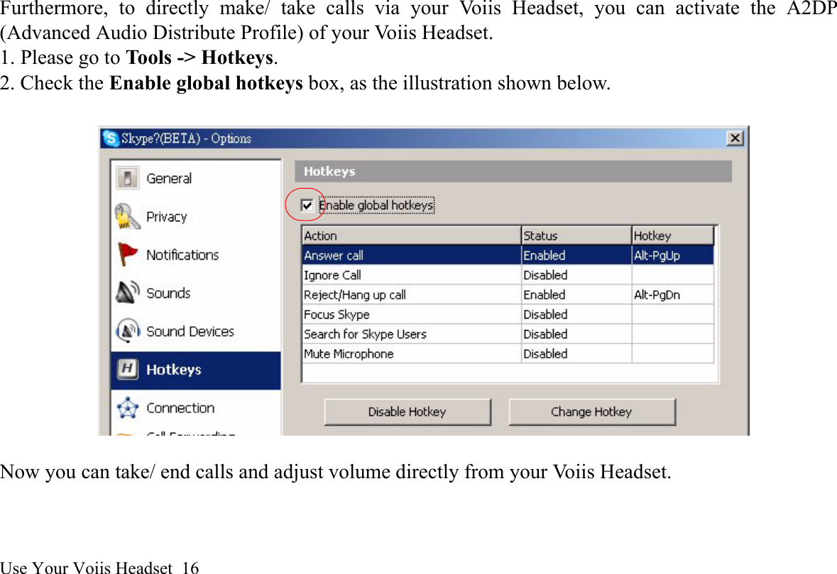 Use Your Voiis Headset  16Furthermore, to directly make/ take calls via your Voiis Headset, you can activate the A2DP(Advanced Audio Distribute Profile) of your Voiis Headset. 1. Please go to Tools -&gt; Hotkeys.2. Check the Enable global hotkeys box, as the illustration shown below.Now you can take/ end calls and adjust volume directly from your Voiis Headset.