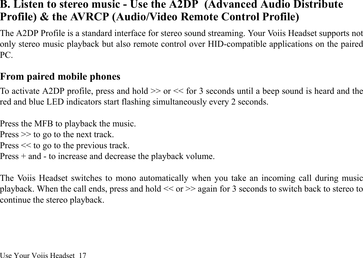 Use Your Voiis Headset  17B. Listen to stereo music - Use the A2DP (Advanced Audio Distribute Profile) &amp; the AVRCP (Audio/Video Remote Control Profile)The A2DP Profile is a standard interface for stereo sound streaming. Your Voiis Headset supports notonly stereo music playback but also remote control over HID-compatible applications on the pairedPC.From paired mobile phonesTo activate A2DP profile, press and hold &gt;&gt; or &lt;&lt; for 3 seconds until a beep sound is heard and thered and blue LED indicators start flashing simultaneously every 2 seconds. Press the MFB to playback the music.Press &gt;&gt; to go to the next track.Press &lt;&lt; to go to the previous track.Press + and - to increase and decrease the playback volume.The Voiis Headset switches to mono automatically when you take an incoming call during musicplayback. When the call ends, press and hold &lt;&lt; or &gt;&gt; again for 3 seconds to switch back to stereo tocontinue the stereo playback.