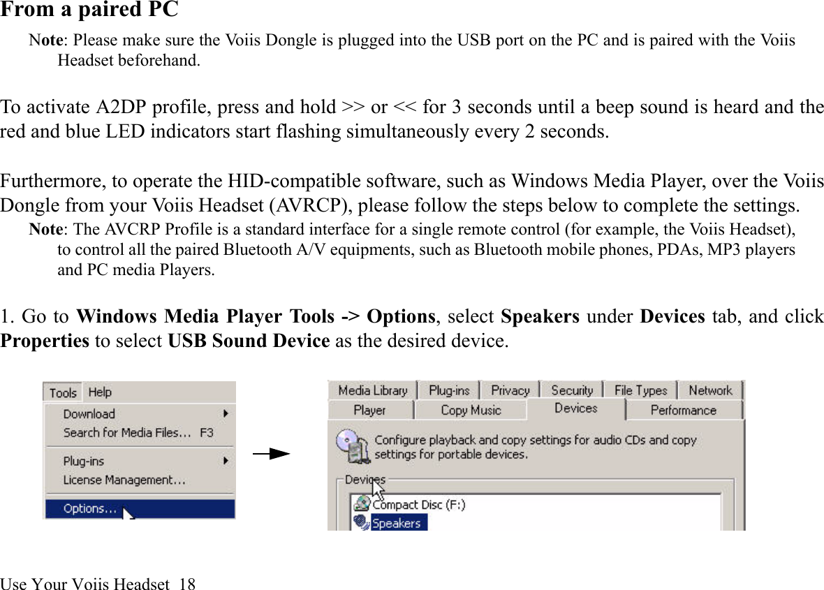 Use Your Voiis Headset  18From a paired PCNote: Please make sure the Voiis Dongle is plugged into the USB port on the PC and is paired with the VoiisHeadset beforehand.To activate A2DP profile, press and hold &gt;&gt; or &lt;&lt; for 3 seconds until a beep sound is heard and thered and blue LED indicators start flashing simultaneously every 2 seconds. Furthermore, to operate the HID-compatible software, such as Windows Media Player, over the VoiisDongle from your Voiis Headset (AVRCP), please follow the steps below to complete the settings.Note: The AVCRP Profile is a standard interface for a single remote control (for example, the Voiis Headset),to control all the paired Bluetooth A/V equipments, such as Bluetooth mobile phones, PDAs, MP3 playersand PC media Players.1. Go to Windows Media Player Tools -&gt; Options, select Speakers under Devices tab, and clickProperties to select USB Sound Device as the desired device.