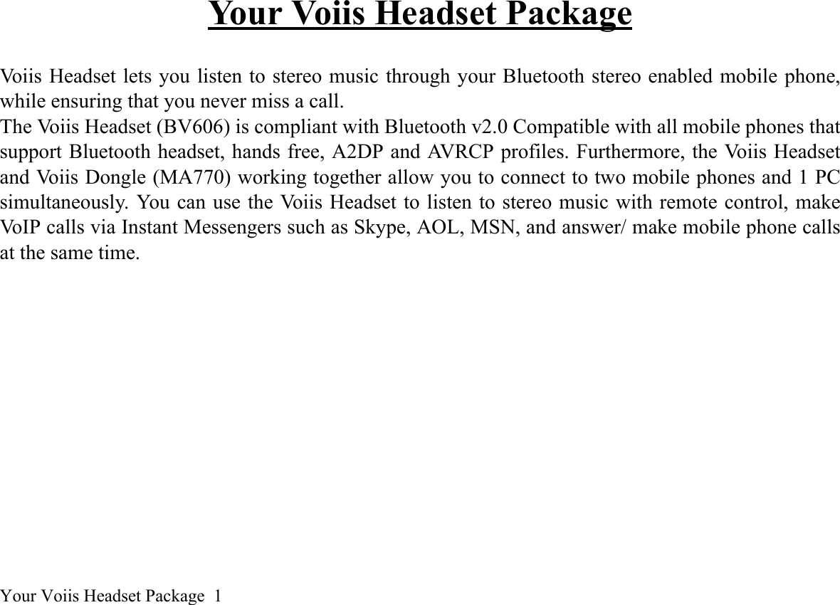 Your Voiis Headset Package  1Your Voiis Headset PackageVoiis Headset lets you listen to stereo music through your Bluetooth stereo enabled mobile phone,while ensuring that you never miss a call.The Voiis Headset (BV606) is compliant with Bluetooth v2.0 Compatible with all mobile phones thatsupport Bluetooth headset, hands free, A2DP and AVRCP profiles. Furthermore, the Voiis Headsetand Voiis Dongle (MA770) working together allow you to connect to two mobile phones and 1 PCsimultaneously. You can use the Voiis Headset to listen to stereo music with remote control, makeVoIP calls via Instant Messengers such as Skype, AOL, MSN, and answer/ make mobile phone callsat the same time.