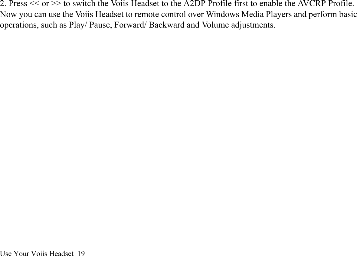 Use Your Voiis Headset  192. Press &lt;&lt; or &gt;&gt; to switch the Voiis Headset to the A2DP Profile first to enable the AVCRP Profile.Now you can use the Voiis Headset to remote control over Windows Media Players and perform basicoperations, such as Play/ Pause, Forward/ Backward and Volume adjustments.