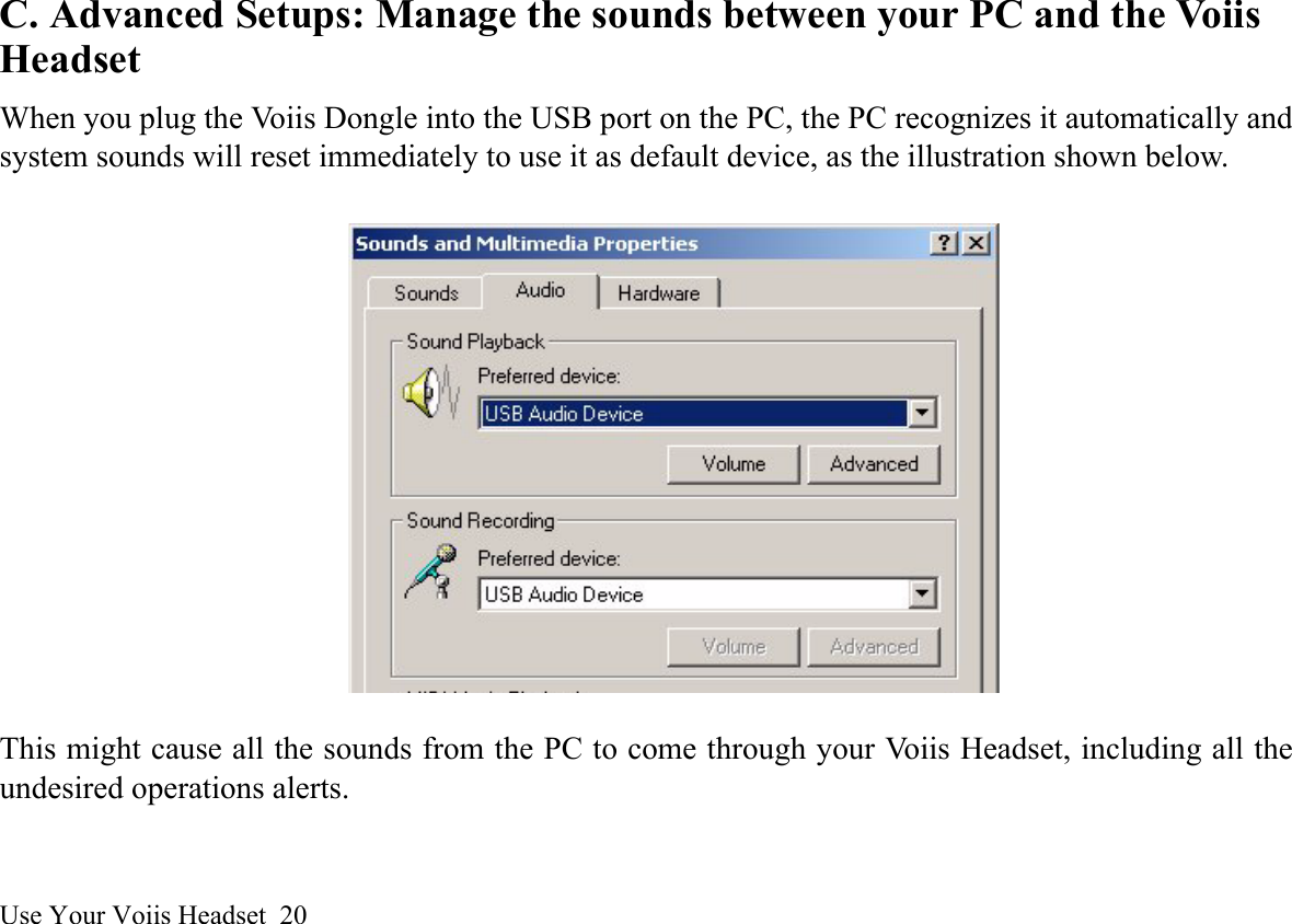 Use Your Voiis Headset  20C. Advanced Setups: Manage the sounds between your PC and the Voiis HeadsetWhen you plug the Voiis Dongle into the USB port on the PC, the PC recognizes it automatically andsystem sounds will reset immediately to use it as default device, as the illustration shown below.This might cause all the sounds from the PC to come through your Voiis Headset, including all theundesired operations alerts. 