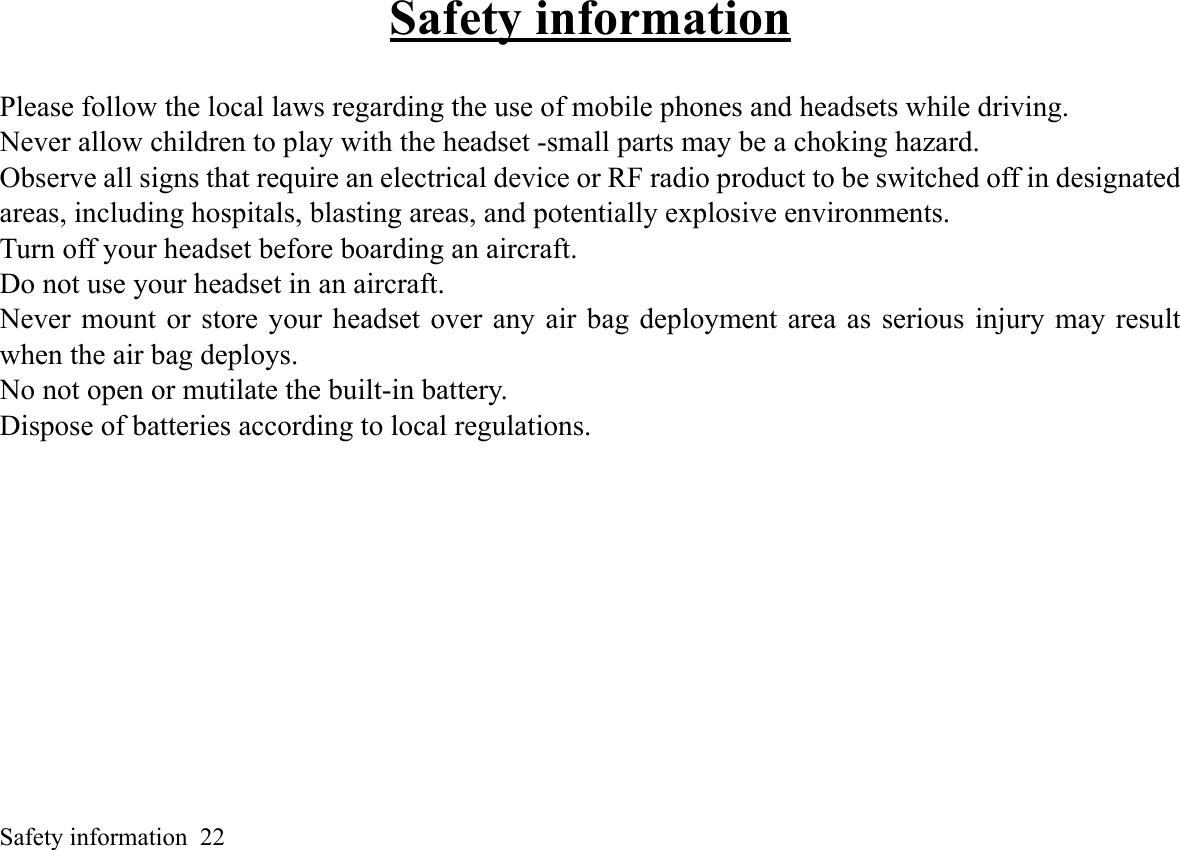 Safety information  22Safety informationPlease follow the local laws regarding the use of mobile phones and headsets while driving. Never allow children to play with the headset -small parts may be a choking hazard. Observe all signs that require an electrical device or RF radio product to be switched off in designatedareas, including hospitals, blasting areas, and potentially explosive environments. Turn off your headset before boarding an aircraft. Do not use your headset in an aircraft. Never mount or store your headset over any air bag deployment area as serious injury may resultwhen the air bag deploys. No not open or mutilate the built-in battery. Dispose of batteries according to local regulations. 