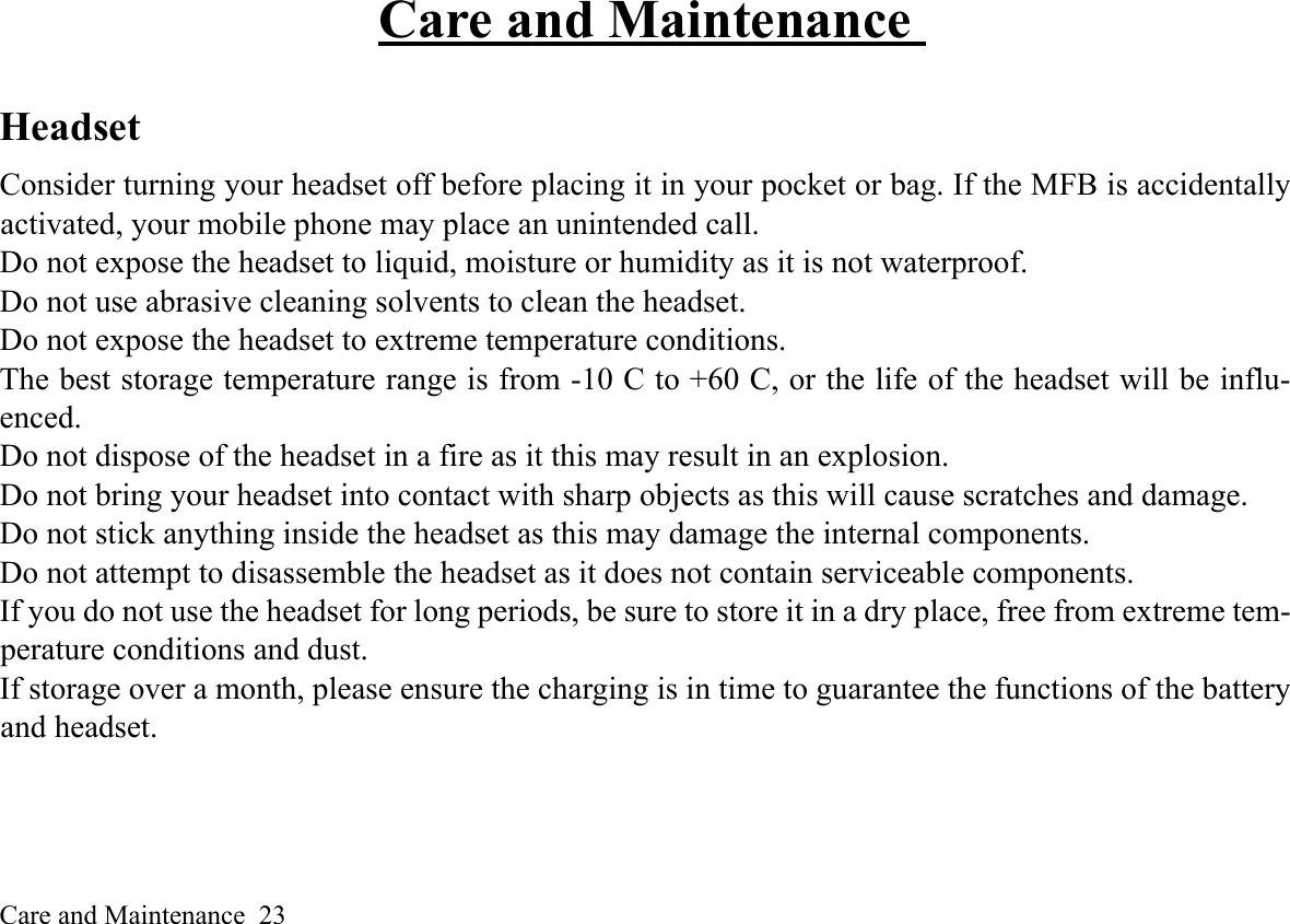 Care and Maintenance  23Care and Maintenance Headset Consider turning your headset off before placing it in your pocket or bag. If the MFB is accidentallyactivated, your mobile phone may place an unintended call. Do not expose the headset to liquid, moisture or humidity as it is not waterproof. Do not use abrasive cleaning solvents to clean the headset. Do not expose the headset to extreme temperature conditions. The best storage temperature range is from -10 C to +60 C, or the life of the headset will be influ-enced. Do not dispose of the headset in a fire as it this may result in an explosion. Do not bring your headset into contact with sharp objects as this will cause scratches and damage. Do not stick anything inside the headset as this may damage the internal components. Do not attempt to disassemble the headset as it does not contain serviceable components. If you do not use the headset for long periods, be sure to store it in a dry place, free from extreme tem-perature conditions and dust. If storage over a month, please ensure the charging is in time to guarantee the functions of the batteryand headset.  