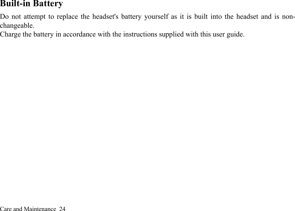 Care and Maintenance  24Built-in Battery Do not attempt to replace the headset&apos;s battery yourself as it is built into the headset and is non-changeable. Charge the battery in accordance with the instructions supplied with this user guide.