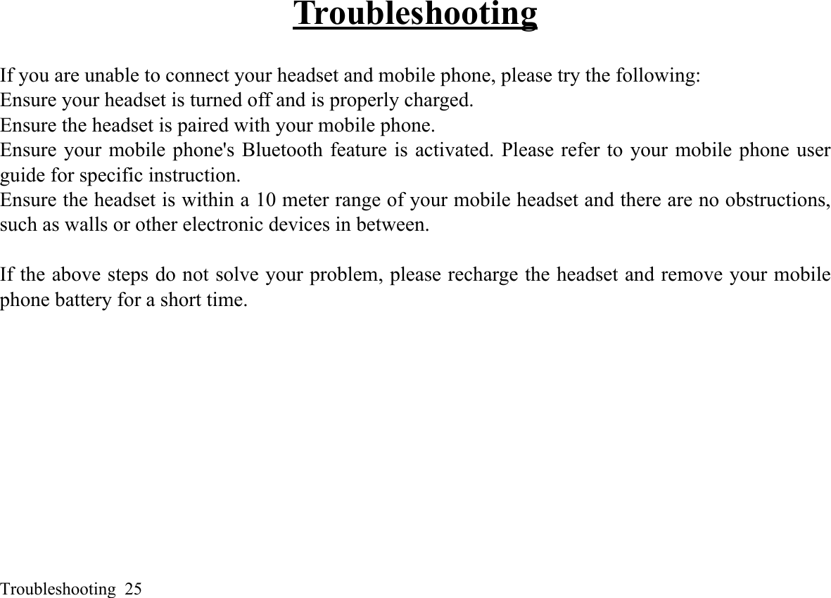 Troubleshooting  25TroubleshootingIf you are unable to connect your headset and mobile phone, please try the following: Ensure your headset is turned off and is properly charged. Ensure the headset is paired with your mobile phone. Ensure your mobile phone&apos;s Bluetooth feature is activated. Please refer to your mobile phone userguide for specific instruction. Ensure the headset is within a 10 meter range of your mobile headset and there are no obstructions,such as walls or other electronic devices in between. If the above steps do not solve your problem, please recharge the headset and remove your mobilephone battery for a short time. 