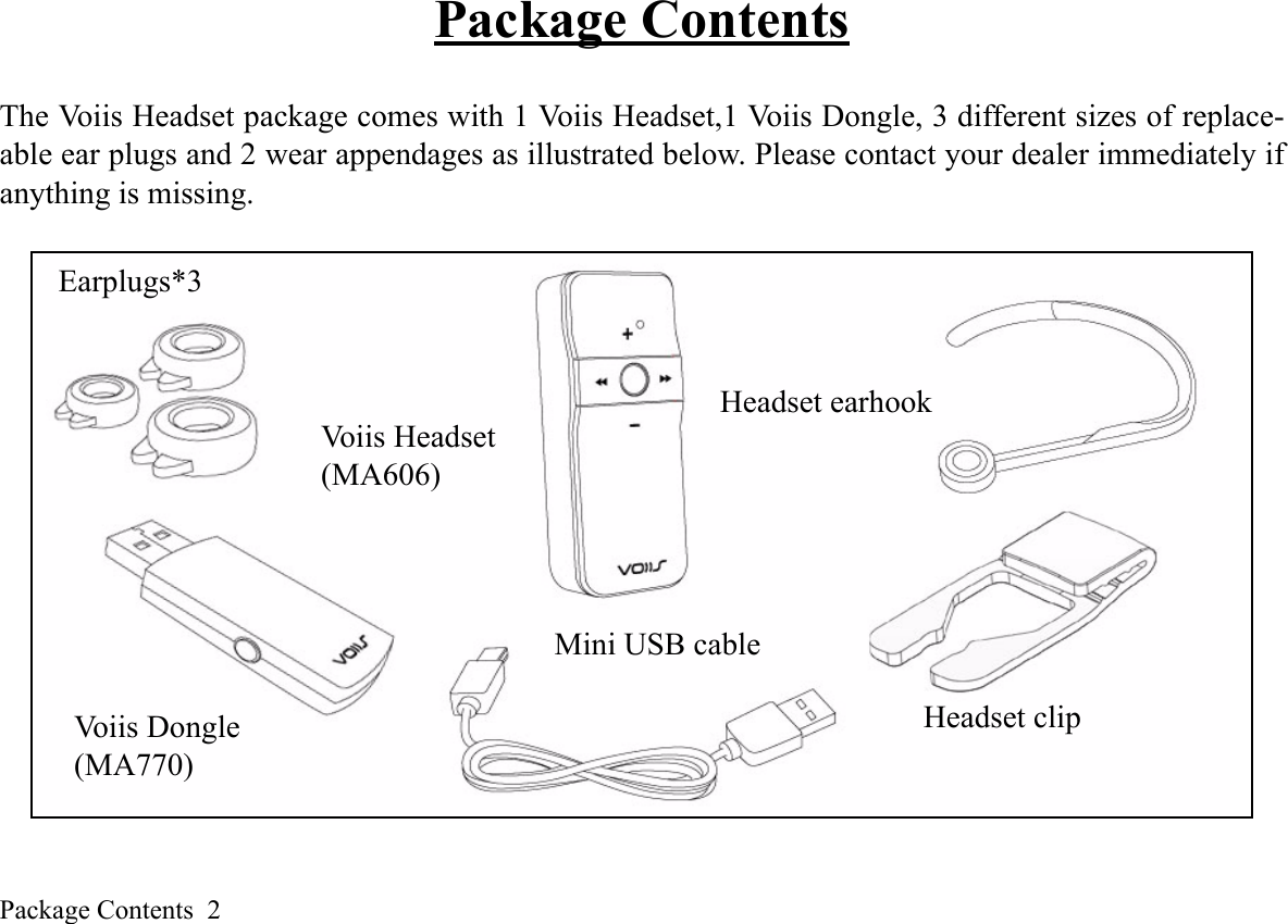 Package Contents  2Package ContentsThe Voiis Headset package comes with 1 Voiis Headset,1 Voiis Dongle, 3 different sizes of replace-able ear plugs and 2 wear appendages as illustrated below. Please contact your dealer immediately ifanything is missing.Earplugs*3Voiis Headset(MA606)Voiis Dongle(MA770)Headset earhookHeadset clipMini USB cable