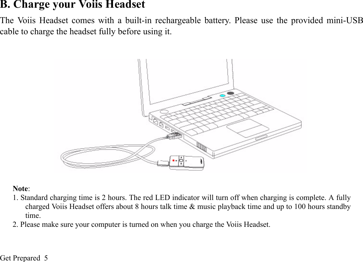 Get Prepared  5B. Charge your Voiis HeadsetThe Voiis Headset comes with a built-in rechargeable battery. Please use the provided mini-USBcable to charge the headset fully before using it. Note: 1. Standard charging time is 2 hours. The red LED indicator will turn off when charging is complete. A fullycharged Voiis Headset offers about 8 hours talk time &amp; music playback time and up to 100 hours standbytime.2. Please make sure your computer is turned on when you charge the Voiis Headset.