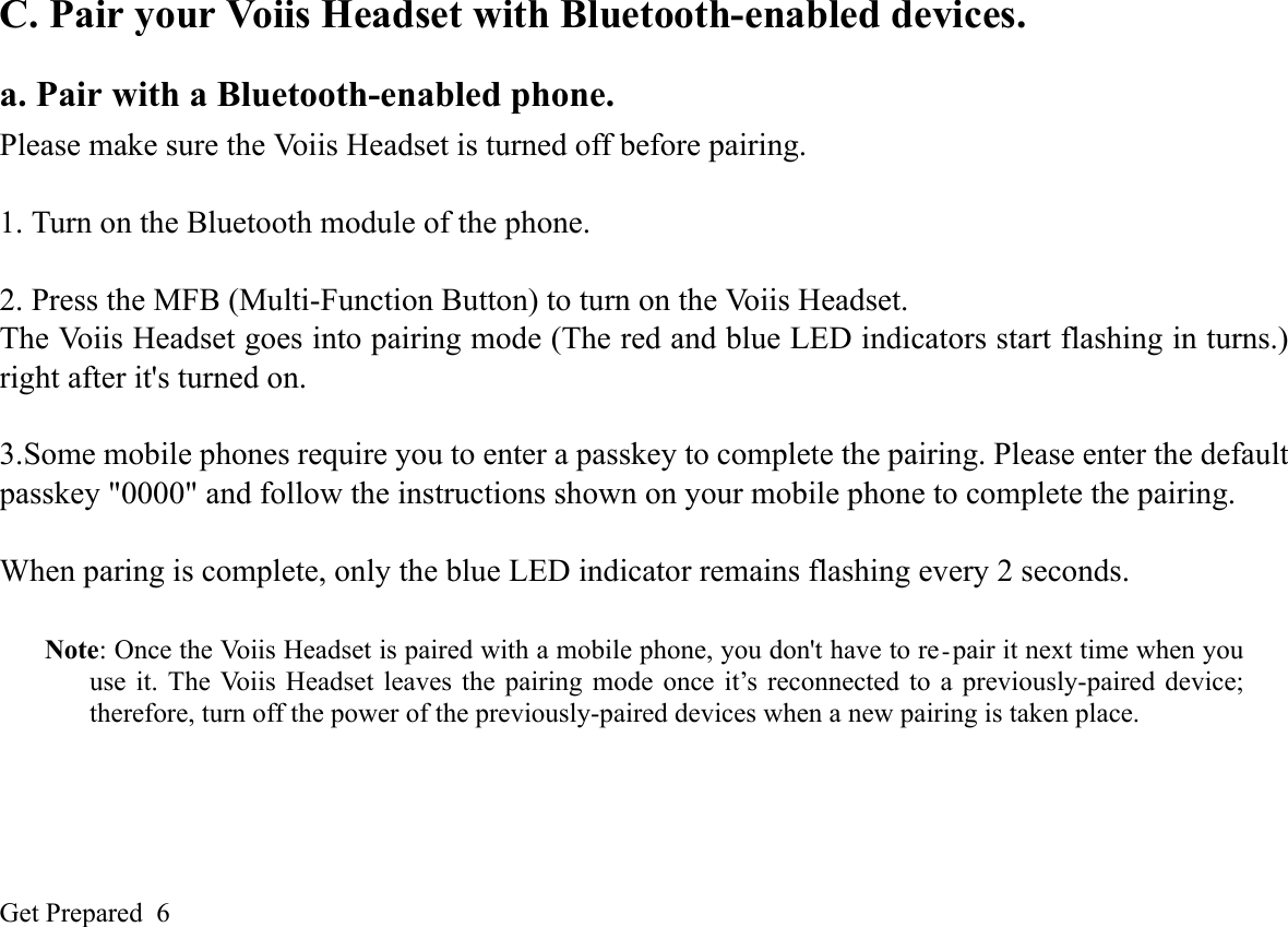 Get Prepared  6C. Pair your Voiis Headset with Bluetooth-enabled devices.a. Pair with a Bluetooth-enabled phone.Please make sure the Voiis Headset is turned off before pairing.1. Turn on the Bluetooth module of the phone.2. Press the MFB (Multi-Function Button) to turn on the Voiis Headset. The Voiis Headset goes into pairing mode (The red and blue LED indicators start flashing in turns.)right after it&apos;s turned on. 3.Some mobile phones require you to enter a passkey to complete the pairing. Please enter the defaultpasskey &quot;0000&quot; and follow the instructions shown on your mobile phone to complete the pairing.When paring is complete, only the blue LED indicator remains flashing every 2 seconds.Note: Once the Voiis Headset is paired with a mobile phone, you don&apos;t have to re-pair it next time when youuse it. The Voiis Headset leaves the pairing mode once it’s reconnected to a previously-paired device;therefore, turn off the power of the previously-paired devices when a new pairing is taken place. 