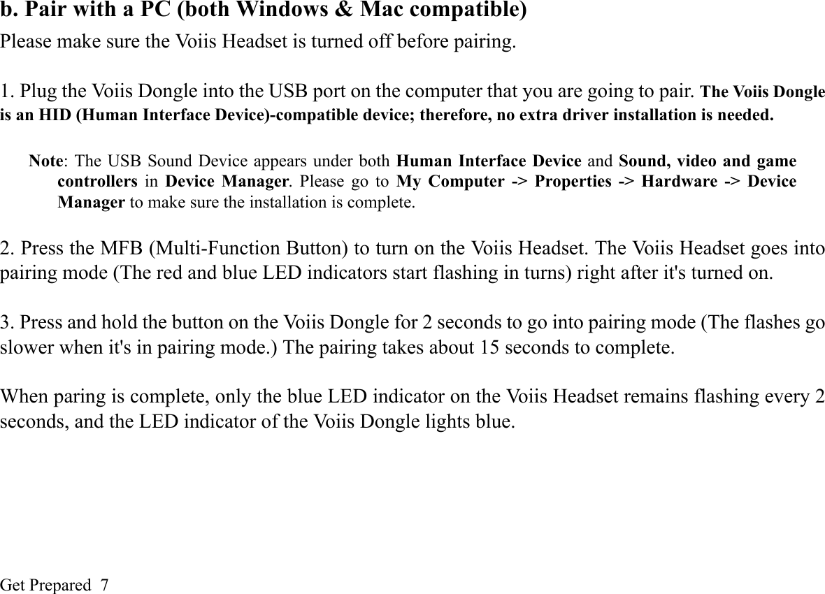 Get Prepared  7b. Pair with a PC (both Windows &amp; Mac compatible)Please make sure the Voiis Headset is turned off before pairing.1. Plug the Voiis Dongle into the USB port on the computer that you are going to pair. The Voiis Dongleis an HID (Human Interface Device)-compatible device; therefore, no extra driver installation is needed. Note: The USB Sound Device appears under both Human Interface Device and Sound, video and gamecontrollers in Device Manager. Please go to My Computer -&gt; Properties -&gt; Hardware -&gt; DeviceManager to make sure the installation is complete.2. Press the MFB (Multi-Function Button) to turn on the Voiis Headset. The Voiis Headset goes intopairing mode (The red and blue LED indicators start flashing in turns) right after it&apos;s turned on. 3. Press and hold the button on the Voiis Dongle for 2 seconds to go into pairing mode (The flashes goslower when it&apos;s in pairing mode.) The pairing takes about 15 seconds to complete. When paring is complete, only the blue LED indicator on the Voiis Headset remains flashing every 2seconds, and the LED indicator of the Voiis Dongle lights blue.