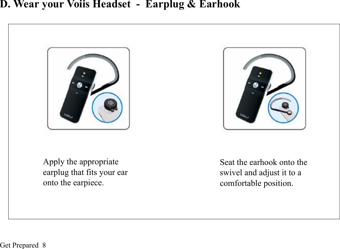 Get Prepared  8D. Wear your Voiis Headset - Earplug &amp; EarhookSeat the earhook onto the swivel and adjust it to a comfortable position.Apply the appropriate earplug that fits your ear onto the earpiece.