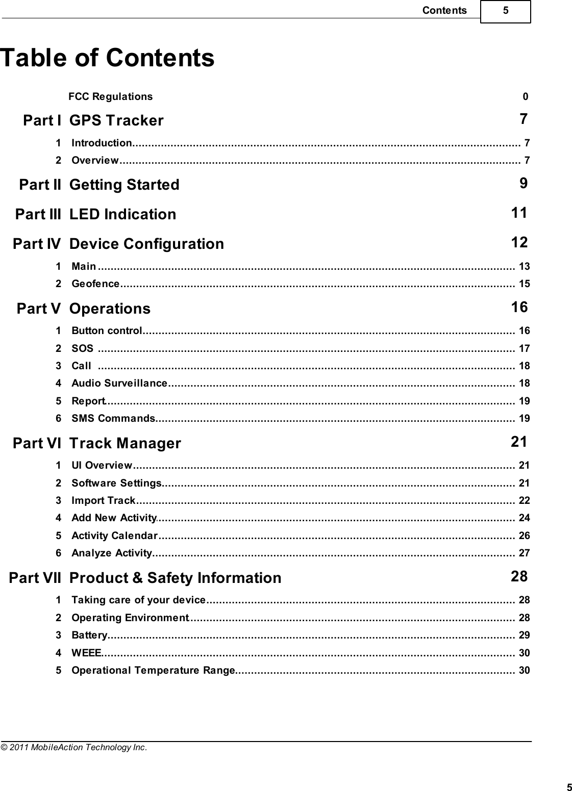 5Contents5© 2011 MobileAction Technology Inc.Table of ContentsFCC Regulations 0Part I GPS Tracker 7................................................................................................................................... 71 Introduction................................................................................................................................... 72 OverviewPart II Getting Started 9Part III LED Indication 11Part IV Device Configuration 12................................................................................................................................... 131 Main................................................................................................................................... 152 GeofencePart V Operations 16................................................................................................................................... 161 Button control................................................................................................................................... 172 SOS................................................................................................................................... 183 Call................................................................................................................................... 184 Audio Surveillance................................................................................................................................... 195 Report................................................................................................................................... 196 SMS CommandsPart VI Track Manager 21................................................................................................................................... 211 UI Overview................................................................................................................................... 212 Software Settings................................................................................................................................... 223 Import Track................................................................................................................................... 244 Add New Activity................................................................................................................................... 265 Activity Calendar................................................................................................................................... 276 Analyze ActivityPart VII Product &amp; Safety Information 28................................................................................................................................... 281 Taking care of your device................................................................................................................................... 282 Operating Environment................................................................................................................................... 293 Battery................................................................................................................................... 304 WEEE................................................................................................................................... 305 Operational Temperature Range