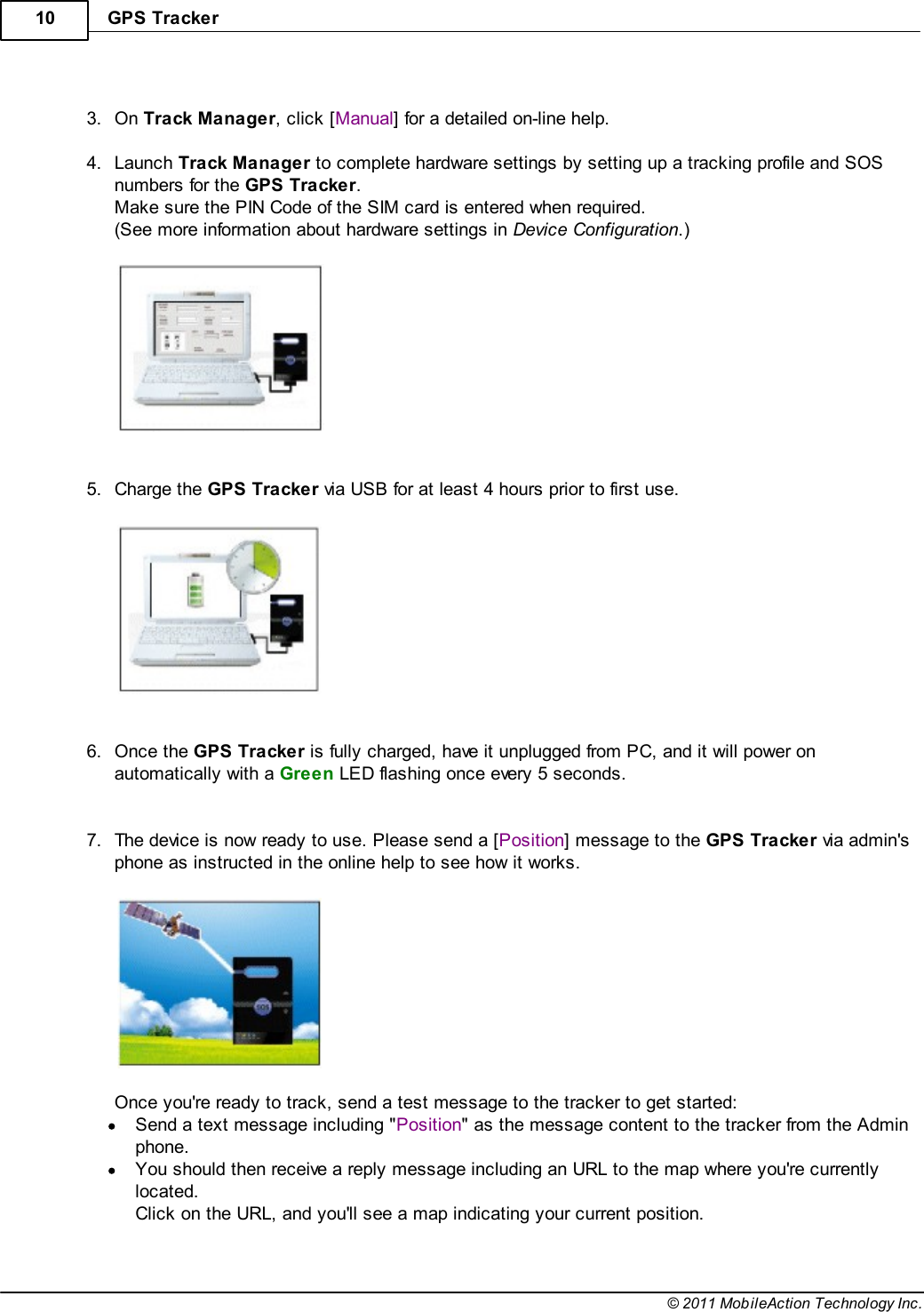 GPS Tracker10© 2011 MobileAction Technology Inc. 3.On Track Manager, click [Manual] for a detailed on-line help. 4.Launch Track Manager to complete hardware settings by setting up a tracking profile and SOSnumbers for the GPS Tracker.Make sure the PIN Code of the SIM card is entered when required.(See more information about hardware settings in Device Configuration.)   5.Charge the GPS Tracker via USB for at least 4 hours prior to first use.   6.Once the GPS Tracker is fully charged, have it unplugged from PC, and it will power onautomatically with a Green LED flashing once every 5 seconds.  7.The device is now ready to use. Please send a [Position] message to the GPS Tracker via admin&apos;sphone as instructed in the online help to see how it works.  Once you&apos;re ready to track, send a test message to the tracker to get started:Send a text message including &quot;Position&quot; as the message content to the tracker from the Adminphone.You should then receive a reply message including an URL to the map where you&apos;re currentlylocated.  Click on the URL, and you&apos;ll see a map indicating your current position. 