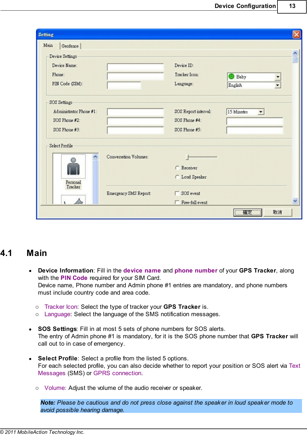 Device Configuration 13© 2011 MobileAction Technology Inc.   4.1 MainDevice Information: Fill in the device name and phone number of your GPS Tracker, alongwith the PIN Code required for your SIM Card.Device name, Phone number and Admin phone #1 entries are mandatory, and phone numbersmust include country code and area code. oTracker Icon: Select the type of tracker your GPS Tracker is.oLanguage: Select the language of the SMS notification messages. SOS Settings: Fill in at most 5 sets of phone numbers for SOS alerts.The entry of Admin phone #1 is mandatory, for it is the SOS phone number that GPS Tracker willcall out to in case of emergency. Select Profile: Select a profile from the listed 5 options.For each selected profile, you can also decide whether to report your position or SOS alert via TextMessages (SMS) or GPRS connection. oVolume: Adjust the volume of the audio receiver or speaker. Note: Please be cautious and do not press close against the speaker in loud speaker mode toavoid possible hearing damage.