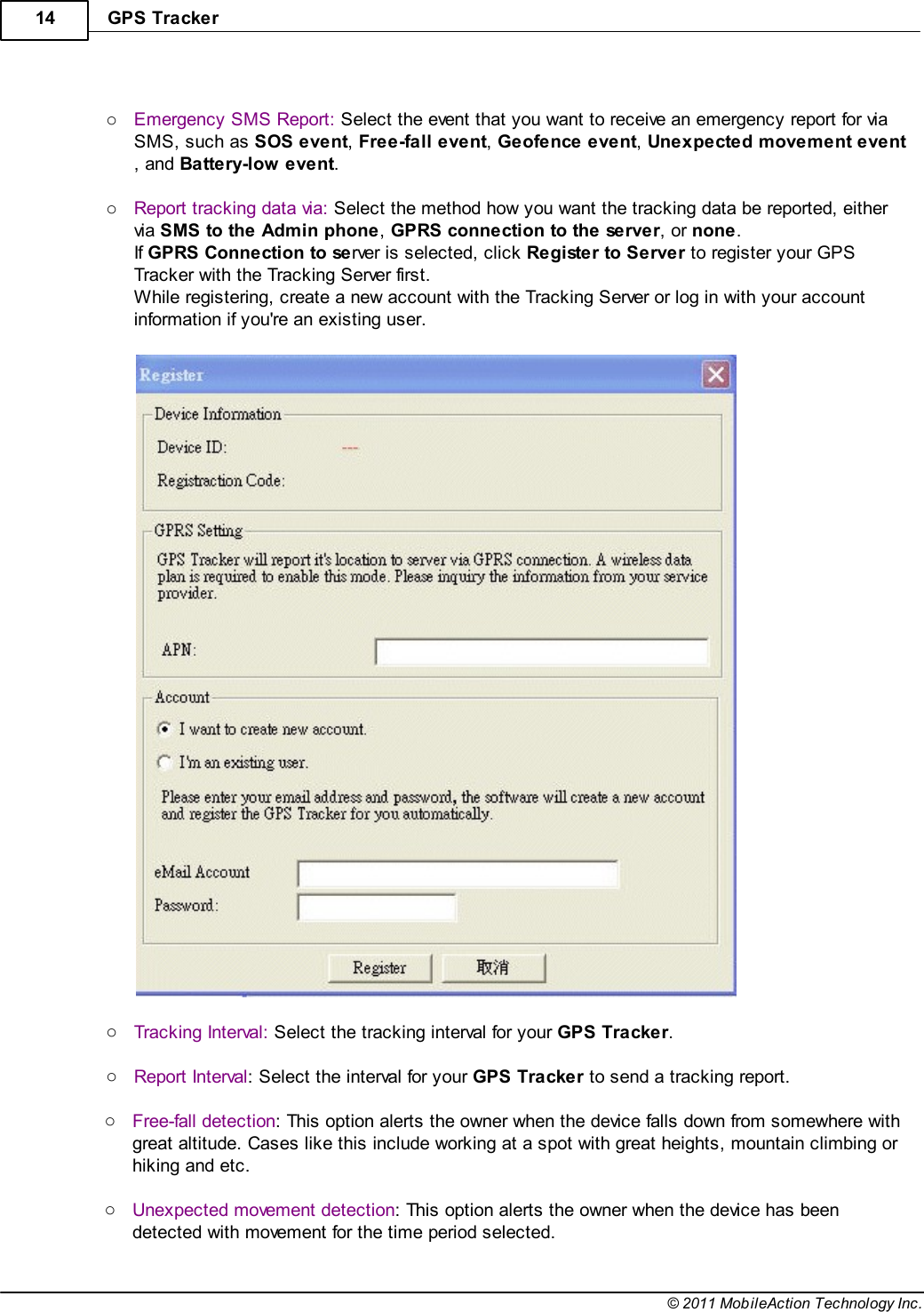 GPS Tracker14© 2011 MobileAction Technology Inc. oEmergency SMS Report: Select the event that you want to receive an emergency report for viaSMS, such as SOS event, Free-fall event, Geofence event, Unexpected movement event, and Battery-low event. oReport tracking data via: Select the method how you want the tracking data be reported, eithervia SMS to the Admin phone, GPRS connection to the server, or none.If GPRS Connection to server is selected, click Register to Server to register your GPSTracker with the Tracking Server first.While registering, create a new account with the Tracking Server or log in with your accountinformation if you&apos;re an existing user.  oTracking Interval: Select the tracking interval for your GPS Tracker. oReport Interval: Select the interval for your GPS Tracker to send a tracking report. oFree-fall detection: This option alerts the owner when the device falls down from somewhere withgreat altitude. Cases like this include working at a spot with great heights, mountain climbing orhiking and etc. oUnexpected movement detection: This option alerts the owner when the device has beendetected with movement for the time period selected.