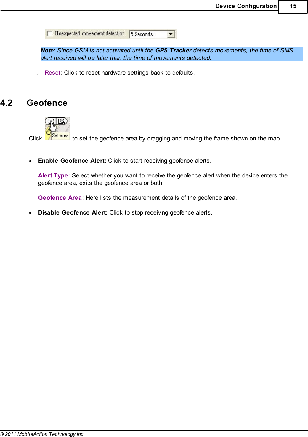 Device Configuration 15© 2011 MobileAction Technology Inc. Note: Since GSM is not activated until the GPS Tracker detects movements, the time of SMSalert received will be later than the time of movements detected. oReset: Click to reset hardware settings back to defaults.  4.2 GeofenceClick   to set the geofence area by dragging and moving the frame shown on the map.  Enable Geofence Alert: Click to start receiving geofence alerts. Alert Type: Select whether you want to receive the geofence alert when the device enters thegeofence area, exits the geofence area or both. Geofence Area: Here lists the measurement details of the geofence area. Disable Geofence Alert: Click to stop receiving geofence alerts.  