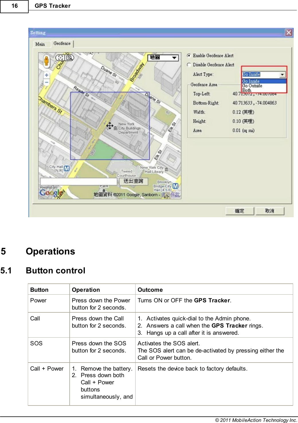 GPS Tracker16© 2011 MobileAction Technology Inc.   5 Operations5.1 Button controlButtonOperationOutcomePowerPress down the Powerbutton for 2 seconds.Turns ON or OFF the GPS Tracker.CallPress down the Callbutton for 2 seconds.1.Activates quick-dial to the Admin phone.2.Answers a call when the GPS Tracker rings.3.Hangs up a call after it is answered.SOSPress down the SOSbutton for 2 seconds.Activates the SOS alert.The SOS alert can be de-activated by pressing either theCall or Power button.Call + Power1.Remove the battery.2.Press down bothCall + Powerbuttonssimultaneously, andResets the device back to factory defaults.