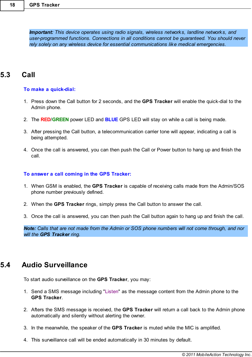 GPS Tracker18© 2011 MobileAction Technology Inc. Important: This device operates using radio signals, wireless networks, landline networks, anduser-programmed functions. Connections in all conditions cannot be guaranteed. You should neverrely solely on any wireless device for essential communications like medical emergencies.   5.3 CallTo make a quick-dial: 1.Press down the Call button for 2 seconds, and the GPS Tracker will enable the quick-dial to theAdmin phone. 2.The RED/GREEN power LED and BLUE GPS LED will stay on while a call is being made. 3.After pressing the Call button, a telecommunication carrier tone will appear, indicating a call isbeing attempted. 4.Once the call is answered, you can then push the Call or Power button to hang up and finish thecall.  To answer a call coming in the GPS Tracker: 1.When GSM is enabled, the GPS Tracker is capable of receiving calls made from the Admin/SOSphone number previously defined. 2.When the GPS Tracker rings, simply press the Call button to answer the call. 3.Once the call is answered, you can then push the Call button again to hang up and finish the call. Note: Calls that are not made from the Admin or SOS phone numbers will not come through, and norwill the GPS Tracker ring.   5.4 Audio SurveillanceTo start audio surveillance on the GPS Tracker, you may: 1.Send a SMS message including &quot;Listen&quot; as the message content from the Admin phone to theGPS Tracker. 2.Afters the SMS message is received, the GPS Tracker will return a call back to the Admin phoneautomatically and silently without alerting the owner. 3.In the meanwhile, the speaker of the GPS Tracker is muted while the MIC is amplified. 4.This surveillance call will be ended automatically in 30 minutes by default.
