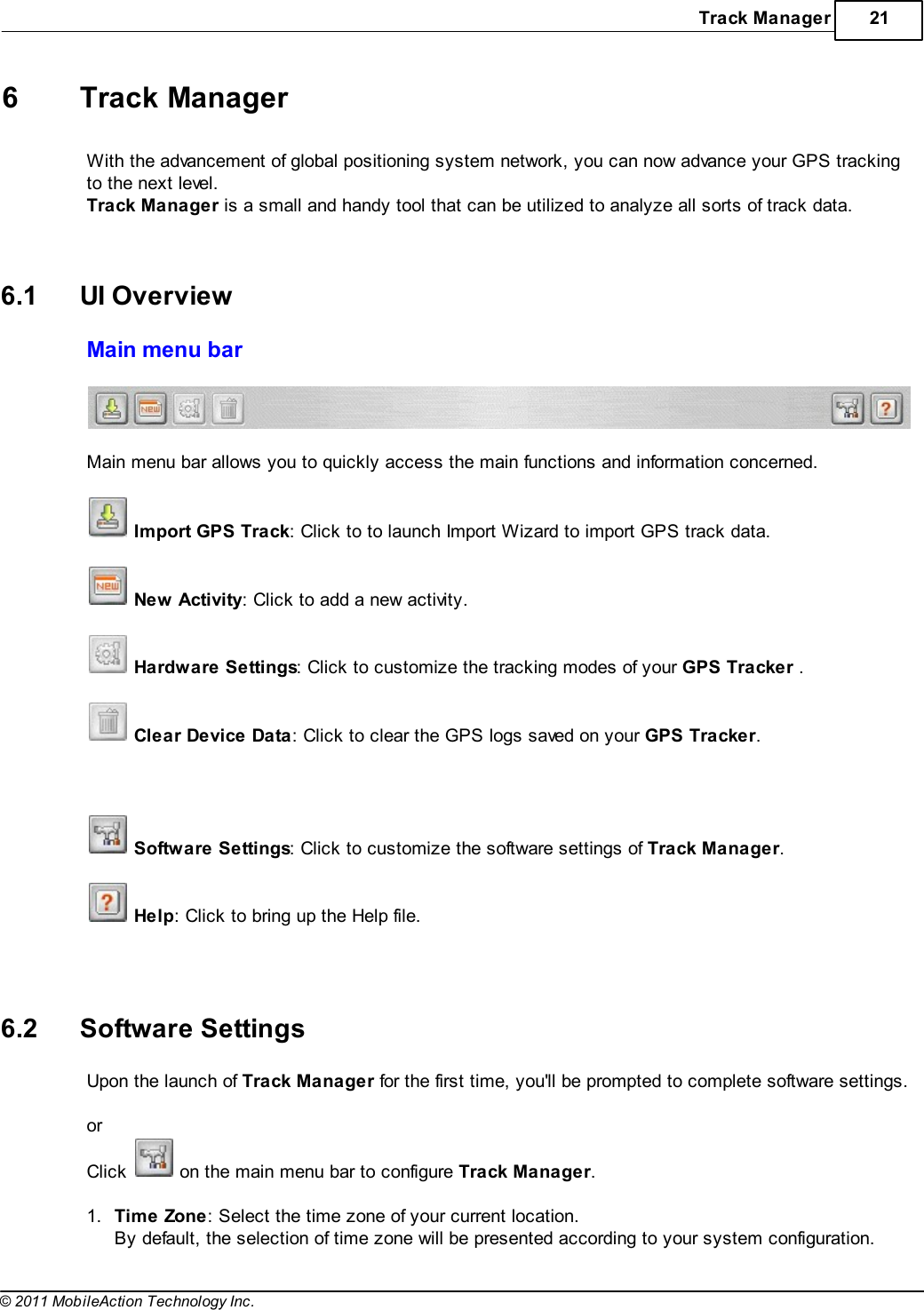 Track Manager 21© 2011 MobileAction Technology Inc.6 Track ManagerWith the advancement of global positioning system network, you can now advance your GPS trackingto the next level.Track Manager is a small and handy tool that can be utilized to analyze all sorts of track data.  6.1 UI OverviewMain menu bar  Main menu bar allows you to quickly access the main functions and information concerned.  Import GPS Track: Click to to launch Import Wizard to import GPS track data.  New Activity: Click to add a new activity.  Hardware Settings: Click to customize the tracking modes of your GPS Tracker .  Clear Device Data: Click to clear the GPS logs saved on your GPS Tracker.    Software Settings: Click to customize the software settings of Track Manager.  Help: Click to bring up the Help file.   6.2 Software SettingsUpon the launch of Track Manager for the first time, you&apos;ll be prompted to complete software settings. orClick   on the main menu bar to configure Track Manager. 1.Time Zone: Select the time zone of your current location.By default, the selection of time zone will be presented according to your system configuration.