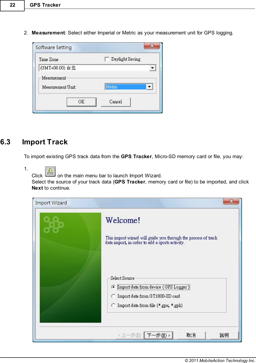 GPS Tracker22© 2011 MobileAction Technology Inc. 2.Measurement: Select either Imperial or Metric as your measurement unit for GPS logging.    6.3 Import TrackTo import existing GPS track data from the GPS Tracker, Micro-SD memory card or file, you may: 1.Click   on the main menu bar to launch Import Wizard.Select the source of your track data (GPS Tracker, memory card or file) to be imported, and clickNext to continue. 