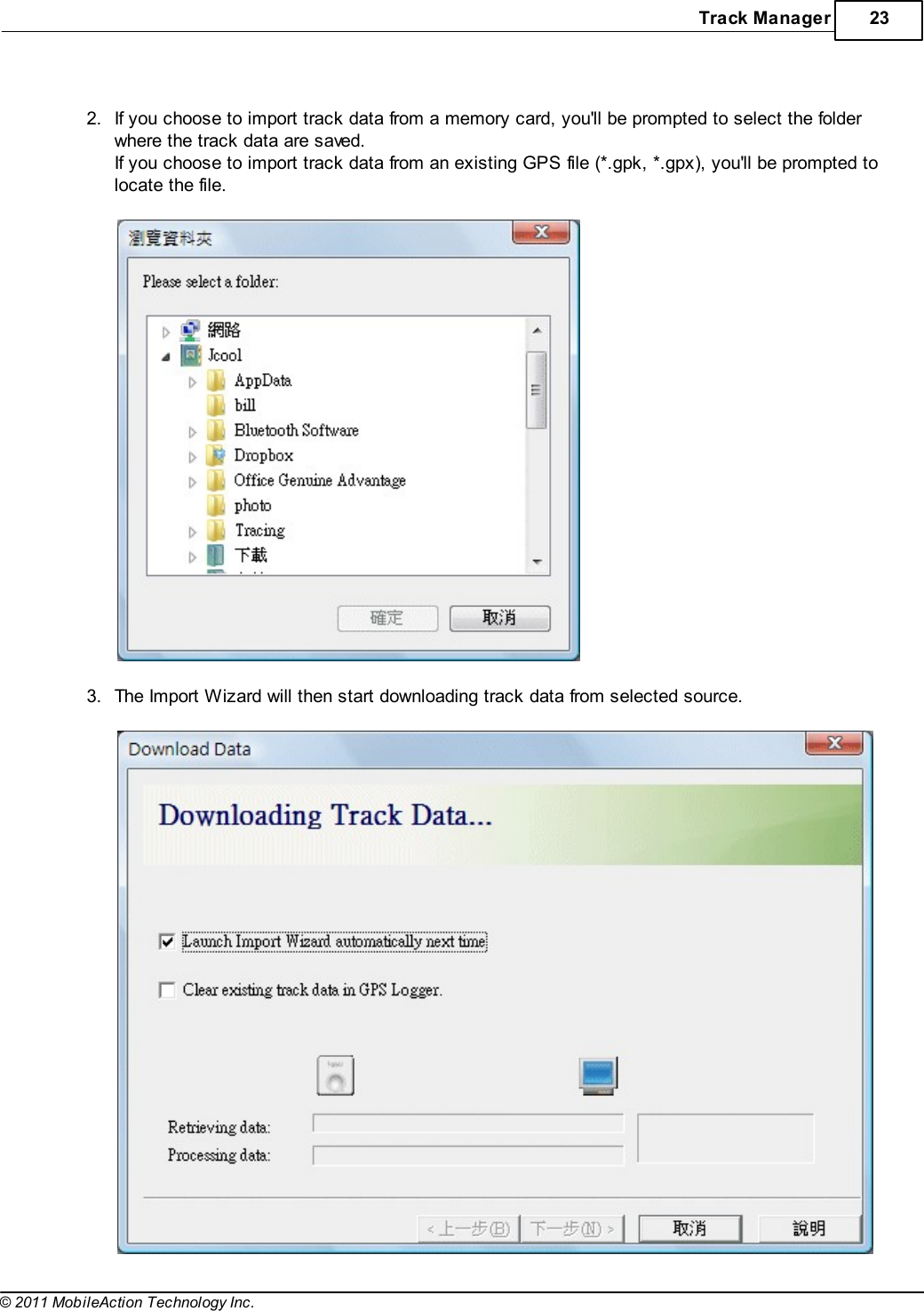 Track Manager 23© 2011 MobileAction Technology Inc. 2.If you choose to import track data from a memory card, you&apos;ll be prompted to select the folderwhere the track data are saved.If you choose to import track data from an existing GPS file (*.gpk, *.gpx), you&apos;ll be prompted tolocate the file.  3.The Import Wizard will then start downloading track data from selected source. 