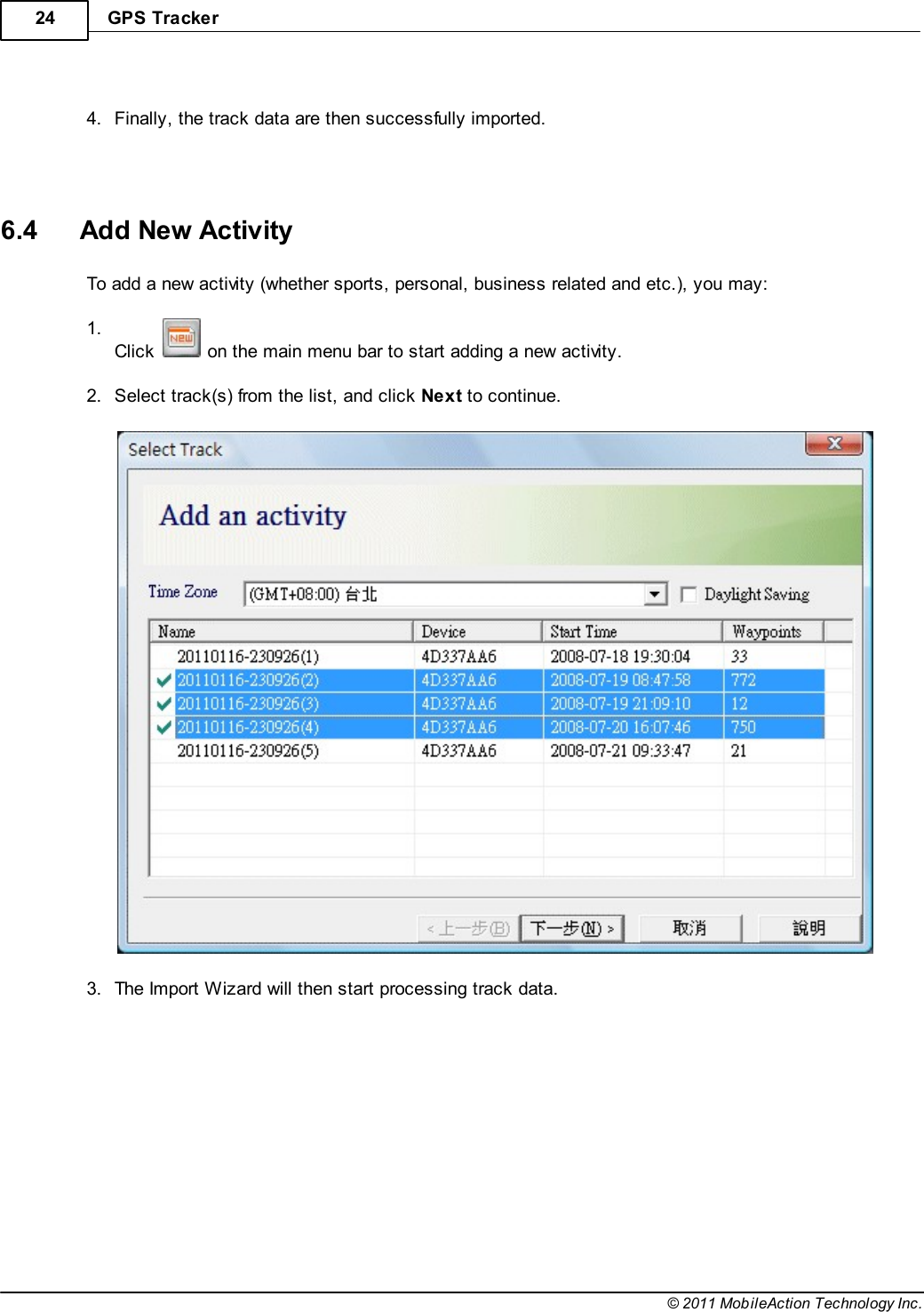 GPS Tracker24© 2011 MobileAction Technology Inc. 4.Finally, the track data are then successfully imported.   6.4 Add New ActivityTo add a new activity (whether sports, personal, business related and etc.), you may: 1.Click   on the main menu bar to start adding a new activity. 2.Select track(s) from the list, and click Next to continue.  3.The Import Wizard will then start processing track data. 