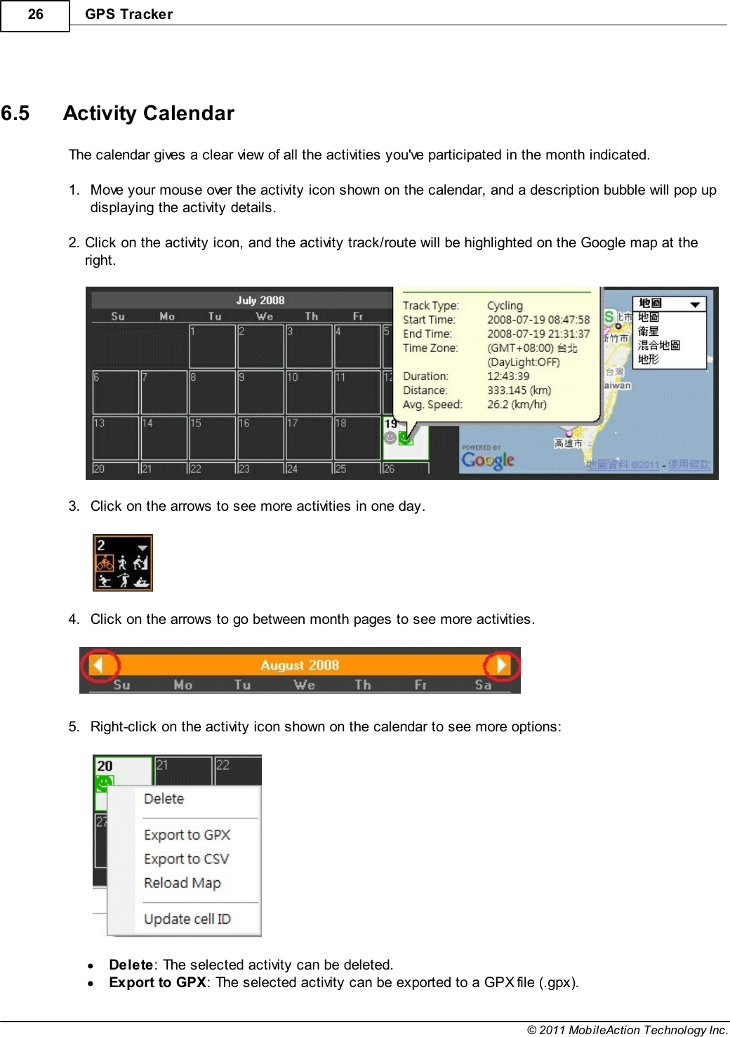 GPS Tracker26© 2011 MobileAction Technology Inc. 6.5 Activity CalendarThe calendar gives a clear view of all the activities you&apos;ve participated in the month indicated. 1.Move your mouse over the activity icon shown on the calendar, and a description bubble will pop updisplaying the activity details. 2.Click on the activity icon, and the activity track/route will be highlighted on the Google map at theright.  3.Click on the arrows to see more activities in one day.  4.Click on the arrows to go between month pages to see more activities.    5.Right-click on the activity icon shown on the calendar to see more options:  Delete: The selected activity can be deleted.Export to GPX: The selected activity can be exported to a GPX file (.gpx).