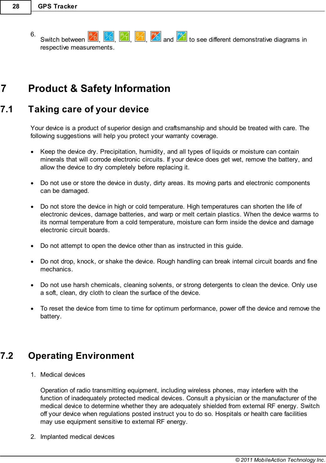 GPS Tracker28© 2011 MobileAction Technology Inc.6.Switch between  ,  ,  ,  ,   and   to see different demonstrative diagrams inrespective measurements.   7 Product &amp; Safety Information7.1 Taking care of your deviceYour device is a product of superior design and craftsmanship and should be treated with care. Thefollowing suggestions will help you protect your warranty coverage. Keep the device dry. Precipitation, humidity, and all types of liquids or moisture can containminerals that will corrode electronic circuits. If your device does get wet, remove the battery, andallow the device to dry completely before replacing it. Do not use or store the device in dusty, dirty areas. Its moving parts and electronic componentscan be damaged. Do not store the device in high or cold temperature. High temperatures can shorten the life ofelectronic devices, damage batteries, and warp or melt certain plastics. When the device warms toits normal temperature from a cold temperature, moisture can form inside the device and damageelectronic circuit boards. Do not attempt to open the device other than as instructed in this guide. Do not drop, knock, or shake the device. Rough handling can break internal circuit boards and finemechanics. Do not use harsh chemicals, cleaning solvents, or strong detergents to clean the device. Only usea soft, clean, dry cloth to clean the surface of the device. To reset the device from time to time for optimum performance, power off the device and remove thebattery.   7.2 Operating Environment1.Medical devices Operation of radio transmitting equipment, including wireless phones, may interfere with thefunction of inadequately protected medical devices. Consult a physician or the manufacturer of themedical device to determine whether they are adequately shielded from external RF energy. Switchoff your device when regulations posted instruct you to do so. Hospitals or health care facilitiesmay use equipment sensitive to external RF energy. 2.Implanted medical devices