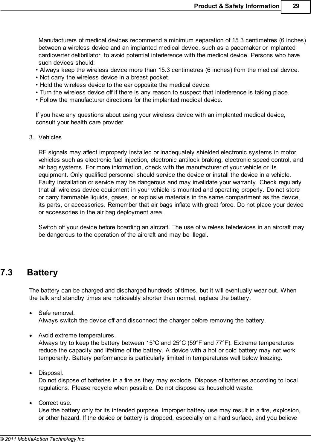 Product &amp; Safety Information 29© 2011 MobileAction Technology Inc. Manufacturers of medical devices recommend a minimum separation of 15.3 centimetres (6 inches)between a wireless device and an implanted medical device, such as a pacemaker or implantedcardioverter defibrillator, to avoid potential interference with the medical device. Persons who havesuch devices should:• Always keep the wireless device more than 15.3 centimetres (6 inches) from the medical device.• Not carry the wireless device in a breast pocket.• Hold the wireless device to the ear opposite the medical device.• Turn the wireless device off if there is any reason to suspect that interference is taking place.• Follow the manufacturer directions for the implanted medical device. If you have any questions about using your wireless device with an implanted medical device,consult your health care provider. 3.Vehicles RF signals may affect improperly installed or inadequately shielded electronic systems in motorvehicles such as electronic fuel injection, electronic antilock braking, electronic speed control, andair bag systems. For more information, check with the manufacturer of your vehicle or itsequipment. Only qualified personnel should service the device or install the device in a vehicle.Faulty installation or service may be dangerous and may invalidate your warranty. Check regularlythat all wireless device equipment in your vehicle is mounted and operating properly. Do not storeor carry flammable liquids, gases, or explosive materials in the same compartment as the device,its parts, or accessories. Remember that air bags inflate with great force. Do not place your deviceor accessories in the air bag deployment area. Switch off your device before boarding an aircraft. The use of wireless teledevices in an aircraft maybe dangerous to the operation of the aircraft and may be illegal.   7.3 BatteryThe battery can be charged and discharged hundreds of times, but it will eventually wear out. Whenthe talk and standby times are noticeably shorter than normal, replace the battery. Safe removal.Always switch the device off and disconnect the charger before removing the battery. Avoid extreme temperatures.Always try to keep the battery between 15°C and 25°C (59°F and 77°F). Extreme temperaturesreduce the capacity and lifetime of the battery. A device with a hot or cold battery may not worktemporarily. Battery performance is particularly limited in temperatures well below freezing. Disposal.Do not dispose of batteries in a fire as they may explode. Dispose of batteries according to localregulations. Please recycle when possible. Do not dispose as household waste. Correct use.Use the battery only for its intended purpose. Improper battery use may result in a fire, explosion,or other hazard. If the device or battery is dropped, especially on a hard surface, and you believe