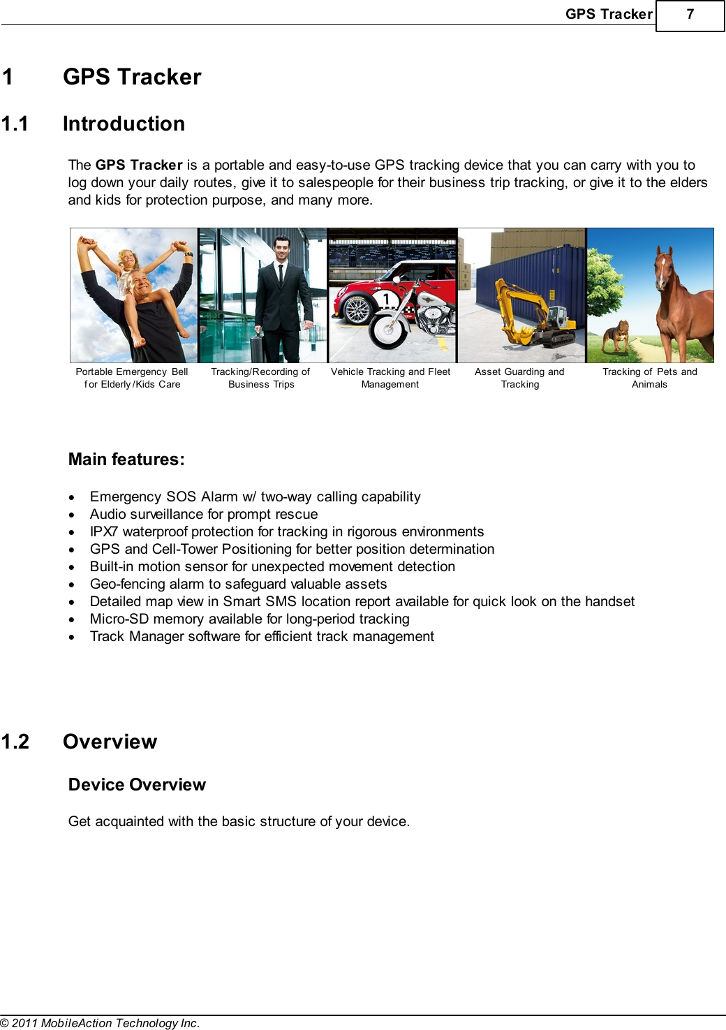 GPS Tracker 7© 2011 MobileAction Technology Inc.1 GPS Tracker1.1 IntroductionThe GPS Tracker is a portable and easy-to-use GPS tracking device that you can carry with you tolog down your daily routes, give it to salespeople for their business trip tracking, or give it to the eldersand kids for protection purpose, and many more. Portable Emergency  Bellf or Elderly /Kids CareTracking/Recording ofBusiness TripsVehicle Tracking and FleetManagementAsset Guarding andTrackingTracking of  Pets andAnimals  Main features: Emergency SOS Alarm w/ two-way calling capabilityAudio surveillance for prompt rescueIPX7 waterproof protection for tracking in rigorous environmentsGPS and Cell-Tower Positioning for better position determinationBuilt-in motion sensor for unexpected movement detectionGeo-fencing alarm to safeguard valuable assetsDetailed map view in Smart SMS location report available for quick look on the handsetMicro-SD memory available for long-period trackingTrack Manager software for efficient track management    1.2 OverviewDevice Overview Get acquainted with the basic structure of your device.   