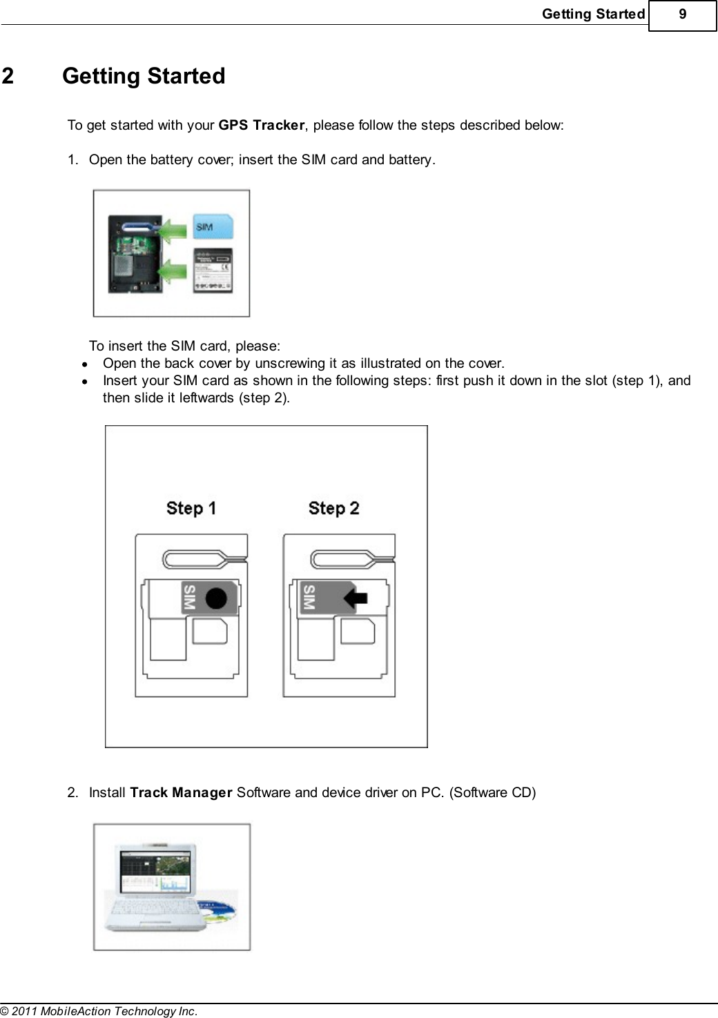 Getting Started 9© 2011 MobileAction Technology Inc.2 Getting StartedTo get started with your GPS Tracker, please follow the steps described below: 1.Open the battery cover; insert the SIM card and battery.  To insert the SIM card, please:Open the back cover by unscrewing it as illustrated on the cover.Insert your SIM card as shown in the following steps: first push it down in the slot (step 1), andthen slide it leftwards (step 2).   2.Install Track Manager Software and device driver on PC. (Software CD)  