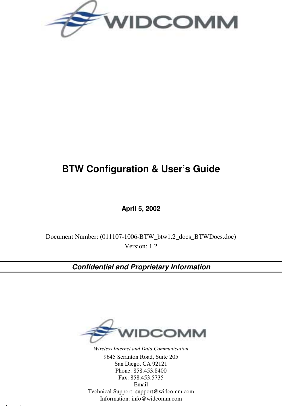 April 5, 2002  WIDCOMM i Wireless Internet and Data Communication 9645 Scranton Road, Suite 205 San Diego, CA 92121 Phone: 858.453.8400 Fax: 858.453.5735 Email Technical Support: support@widcomm.com Information: info@widcomm.com               BTW Configuration &amp; User’s Guide    April 5, 2002   Document Number: (011107-1006-BTW_btw1.2_docs_BTWDocs.doc) Version: 1.2  Confidential and Proprietary Information 