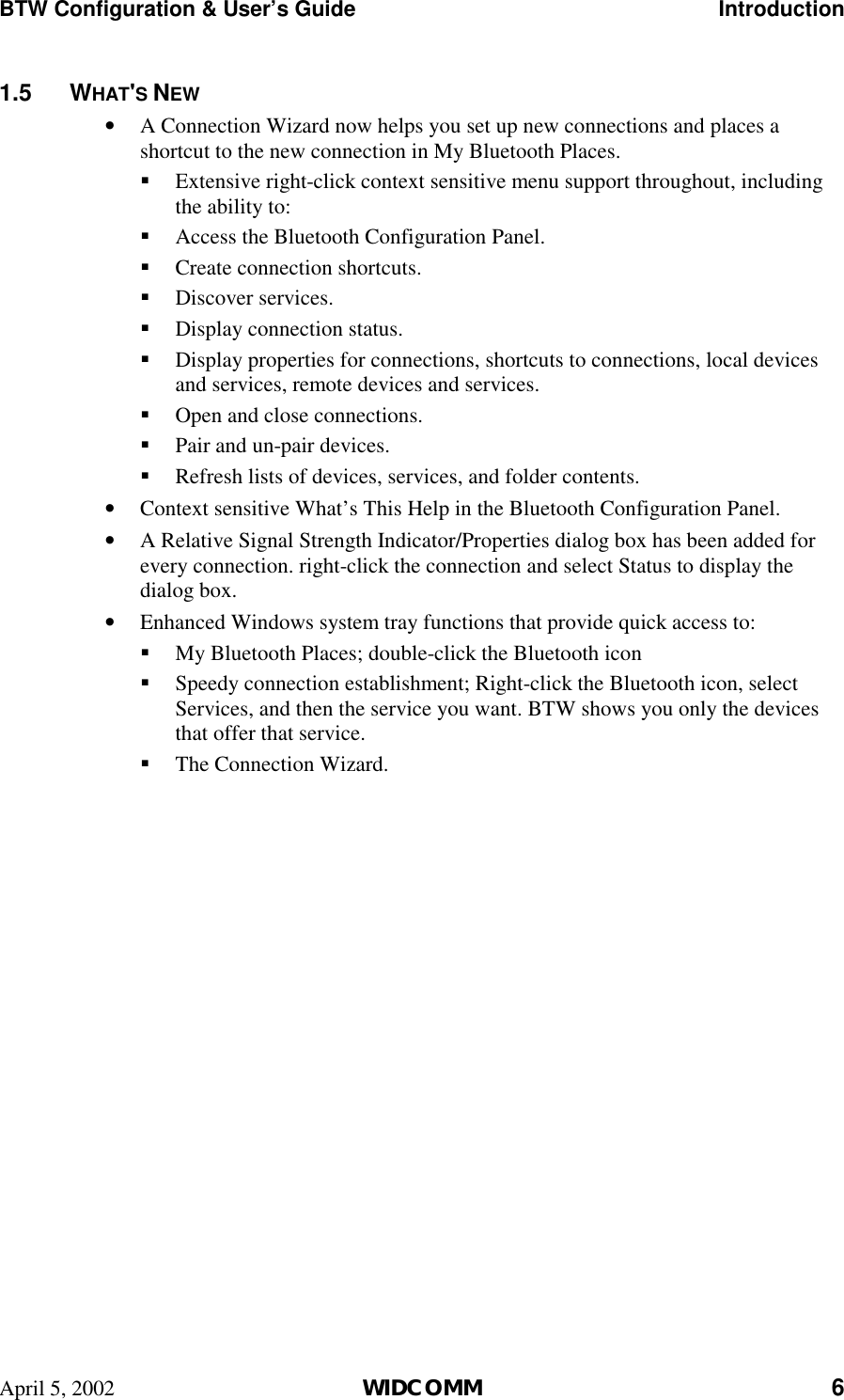 BTW Configuration &amp; User’s Guide    Introduction April 5, 2002  WIDCOMM 6 1.5 WHAT&apos;S NEW •  A Connection Wizard now helps you set up new connections and places a shortcut to the new connection in My Bluetooth Places. !  Extensive right-click context sensitive menu support throughout, including the ability to: !  Access the Bluetooth Configuration Panel. !  Create connection shortcuts. !  Discover services. !  Display connection status. !  Display properties for connections, shortcuts to connections, local devices and services, remote devices and services. !  Open and close connections. !  Pair and un-pair devices. !  Refresh lists of devices, services, and folder contents. •  Context sensitive What’s This Help in the Bluetooth Configuration Panel. •  A Relative Signal Strength Indicator/Properties dialog box has been added for every connection. right-click the connection and select Status to display the dialog box. •  Enhanced Windows system tray functions that provide quick access to: !  My Bluetooth Places; double-click the Bluetooth icon !  Speedy connection establishment; Right-click the Bluetooth icon, select Services, and then the service you want. BTW shows you only the devices that offer that service. !  The Connection Wizard. 