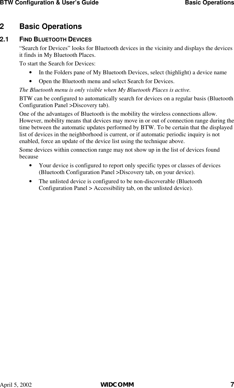 BTW Configuration &amp; User’s Guide    Basic Operations April 5, 2002  WIDCOMM 7 2 Basic Operations 2.1 FIND BLUETOOTH DEVICES “Search for Devices” looks for Bluetooth devices in the vicinity and displays the devices it finds in My Bluetooth Places. To start the Search for Devices: •  In the Folders pane of My Bluetooth Devices, select (highlight) a device name •  Open the Bluetooth menu and select Search for Devices. The Bluetooth menu is only visible when My Bluetooth Places is active.  BTW can be configured to automatically search for devices on a regular basis (Bluetooth Configuration Panel &gt;Discovery tab). One of the advantages of Bluetooth is the mobility the wireless connections allow. However, mobility means that devices may move in or out of connection range during the time between the automatic updates performed by BTW. To be certain that the displayed list of devices in the neighborhood is current, or if automatic periodic inquiry is not enabled, force an update of the device list using the technique above. Some devices within connection range may not show up in the list of devices found because •  Your device is configured to report only specific types or classes of devices (Bluetooth Configuration Panel &gt;Discovery tab, on your device). •  The unlisted device is configured to be non-discoverable (Bluetooth Configuration Panel &gt; Accessibility tab, on the unlisted device). 