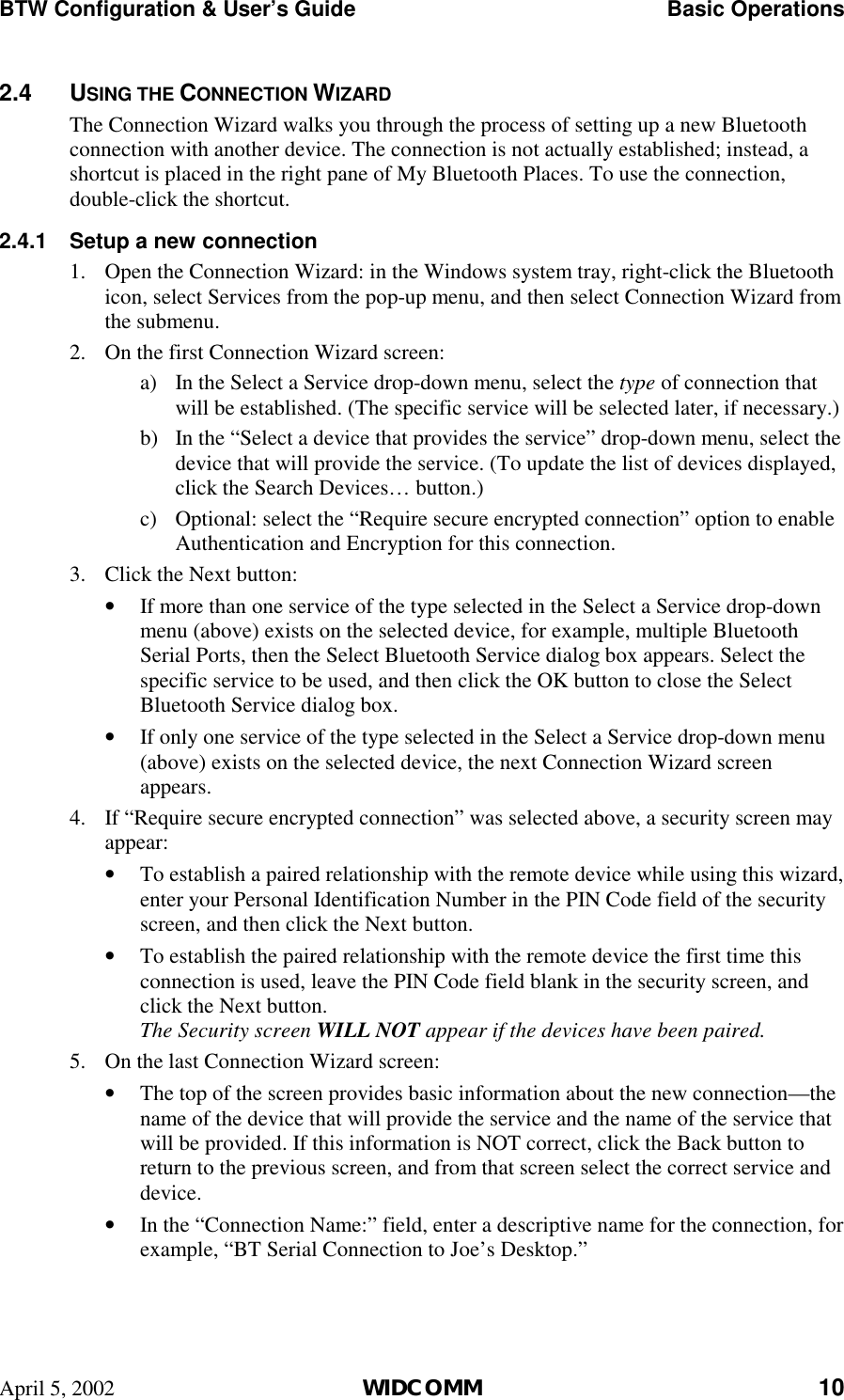 BTW Configuration &amp; User’s Guide    Basic Operations April 5, 2002  WIDCOMM 10 2.4 USING THE CONNECTION WIZARD The Connection Wizard walks you through the process of setting up a new Bluetooth connection with another device. The connection is not actually established; instead, a shortcut is placed in the right pane of My Bluetooth Places. To use the connection, double-click the shortcut. 2.4.1  Setup a new connection 1.  Open the Connection Wizard: in the Windows system tray, right-click the Bluetooth icon, select Services from the pop-up menu, and then select Connection Wizard from the submenu. 2.  On the first Connection Wizard screen: a)  In the Select a Service drop-down menu, select the type of connection that will be established. (The specific service will be selected later, if necessary.) b)  In the “Select a device that provides the service” drop-down menu, select the device that will provide the service. (To update the list of devices displayed, click the Search Devices… button.) c)  Optional: select the “Require secure encrypted connection” option to enable Authentication and Encryption for this connection. 3.  Click the Next button: •  If more than one service of the type selected in the Select a Service drop-down menu (above) exists on the selected device, for example, multiple Bluetooth Serial Ports, then the Select Bluetooth Service dialog box appears. Select the specific service to be used, and then click the OK button to close the Select Bluetooth Service dialog box. •  If only one service of the type selected in the Select a Service drop-down menu (above) exists on the selected device, the next Connection Wizard screen appears. 4.  If “Require secure encrypted connection” was selected above, a security screen may appear: •  To establish a paired relationship with the remote device while using this wizard, enter your Personal Identification Number in the PIN Code field of the security screen, and then click the Next button. •  To establish the paired relationship with the remote device the first time this connection is used, leave the PIN Code field blank in the security screen, and click the Next button. The Security screen WILL NOT appear if the devices have been paired. 5.  On the last Connection Wizard screen: •  The top of the screen provides basic information about the new connection—the name of the device that will provide the service and the name of the service that will be provided. If this information is NOT correct, click the Back button to return to the previous screen, and from that screen select the correct service and device. •  In the “Connection Name:” field, enter a descriptive name for the connection, for example, “BT Serial Connection to Joe’s Desktop.” 