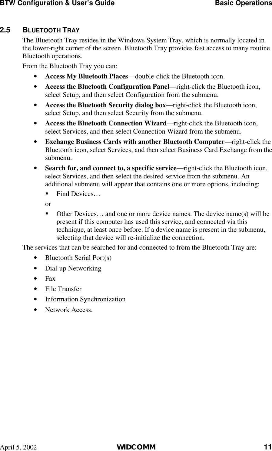 BTW Configuration &amp; User’s Guide    Basic Operations April 5, 2002  WIDCOMM 11 2.5 BLUETOOTH TRAY The Bluetooth Tray resides in the Windows System Tray, which is normally located in the lower-right corner of the screen. Bluetooth Tray provides fast access to many routine Bluetooth operations. From the Bluetooth Tray you can: •  Access My Bluetooth Places—double-click the Bluetooth icon. •  Access the Bluetooth Configuration Panel—right-click the Bluetooth icon, select Setup, and then select Configuration from the submenu. •  Access the Bluetooth Security dialog box—right-click the Bluetooth icon, select Setup, and then select Security from the submenu. •  Access the Bluetooth Connection Wizard—right-click the Bluetooth icon, select Services, and then select Connection Wizard from the submenu. •  Exchange Business Cards with another Bluetooth Computer—right-click the Bluetooth icon, select Services, and then select Business Card Exchange from the submenu. •  Search for, and connect to, a specific service—right-click the Bluetooth icon, select Services, and then select the desired service from the submenu. An additional submenu will appear that contains one or more options, including: !  Find Devices… or !  Other Devices… and one or more device names. The device name(s) will be present if this computer has used this service, and connected via this technique, at least once before. If a device name is present in the submenu, selecting that device will re-initialize the connection. The services that can be searched for and connected to from the Bluetooth Tray are: •  Bluetooth Serial Port(s) •  Dial-up Networking •  Fax •  File Transfer •  Information Synchronization •  Network Access. 