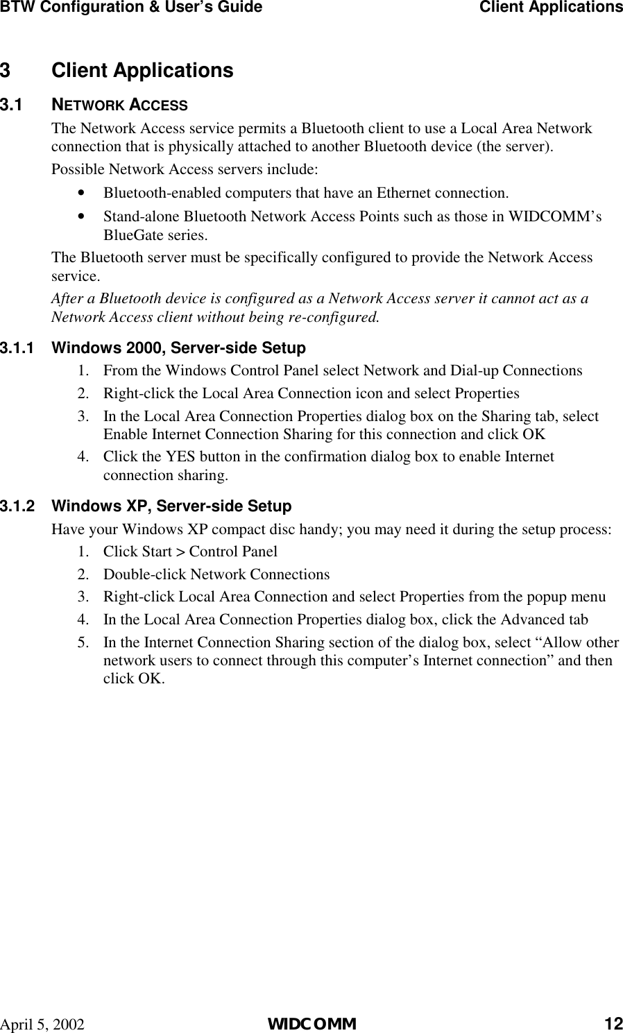 BTW Configuration &amp; User’s Guide    Client Applications April 5, 2002  WIDCOMM 12 3 Client Applications 3.1 NETWORK ACCESS The Network Access service permits a Bluetooth client to use a Local Area Network connection that is physically attached to another Bluetooth device (the server). Possible Network Access servers include: •  Bluetooth-enabled computers that have an Ethernet connection. •  Stand-alone Bluetooth Network Access Points such as those in WIDCOMM’s BlueGate series. The Bluetooth server must be specifically configured to provide the Network Access service. After a Bluetooth device is configured as a Network Access server it cannot act as a Network Access client without being re-configured. 3.1.1  Windows 2000, Server-side Setup 1.  From the Windows Control Panel select Network and Dial-up Connections 2.  Right-click the Local Area Connection icon and select Properties 3.  In the Local Area Connection Properties dialog box on the Sharing tab, select Enable Internet Connection Sharing for this connection and click OK 4.  Click the YES button in the confirmation dialog box to enable Internet connection sharing. 3.1.2  Windows XP, Server-side Setup Have your Windows XP compact disc handy; you may need it during the setup process: 1.  Click Start &gt; Control Panel 2.  Double-click Network Connections 3.  Right-click Local Area Connection and select Properties from the popup menu 4.  In the Local Area Connection Properties dialog box, click the Advanced tab 5.  In the Internet Connection Sharing section of the dialog box, select “Allow other network users to connect through this computer’s Internet connection” and then click OK. 