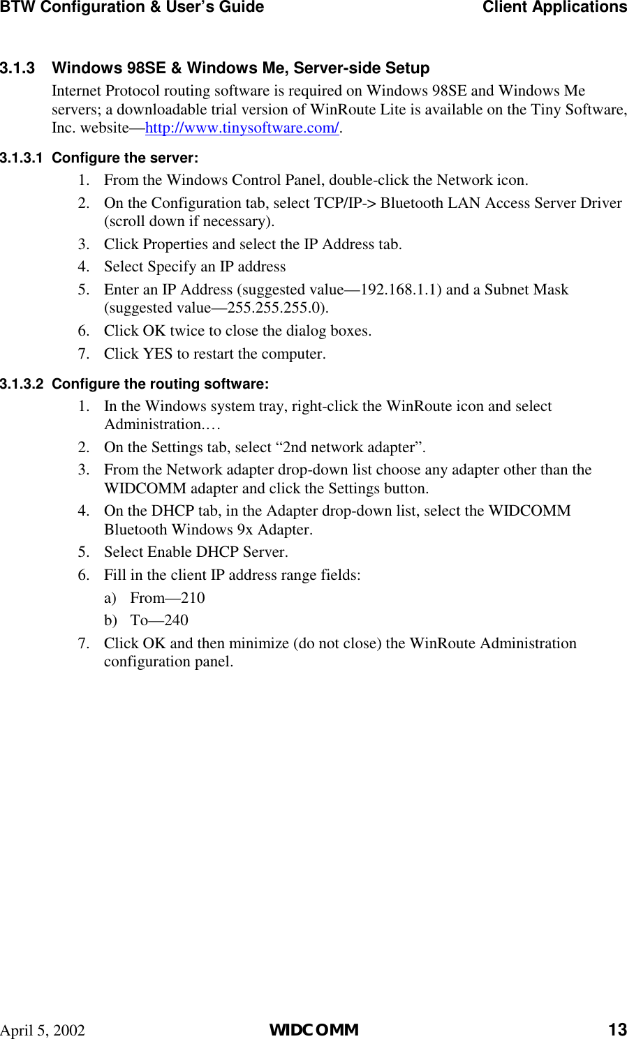 BTW Configuration &amp; User’s Guide    Client Applications April 5, 2002  WIDCOMM 13 3.1.3  Windows 98SE &amp; Windows Me, Server-side Setup Internet Protocol routing software is required on Windows 98SE and Windows Me servers; a downloadable trial version of WinRoute Lite is available on the Tiny Software, Inc. website—http://www.tinysoftware.com/.  3.1.3.1  Configure the server: 1.  From the Windows Control Panel, double-click the Network icon. 2.  On the Configuration tab, select TCP/IP-&gt; Bluetooth LAN Access Server Driver (scroll down if necessary). 3.  Click Properties and select the IP Address tab. 4.  Select Specify an IP address 5.  Enter an IP Address (suggested value—192.168.1.1) and a Subnet Mask (suggested value—255.255.255.0). 6.  Click OK twice to close the dialog boxes. 7.  Click YES to restart the computer. 3.1.3.2  Configure the routing software: 1.  In the Windows system tray, right-click the WinRoute icon and select Administration.… 2.  On the Settings tab, select “2nd network adapter”. 3.  From the Network adapter drop-down list choose any adapter other than the WIDCOMM adapter and click the Settings button. 4.  On the DHCP tab, in the Adapter drop-down list, select the WIDCOMM Bluetooth Windows 9x Adapter. 5.  Select Enable DHCP Server. 6.  Fill in the client IP address range fields: a) From—210 b) To—240 7.  Click OK and then minimize (do not close) the WinRoute Administration configuration panel.   