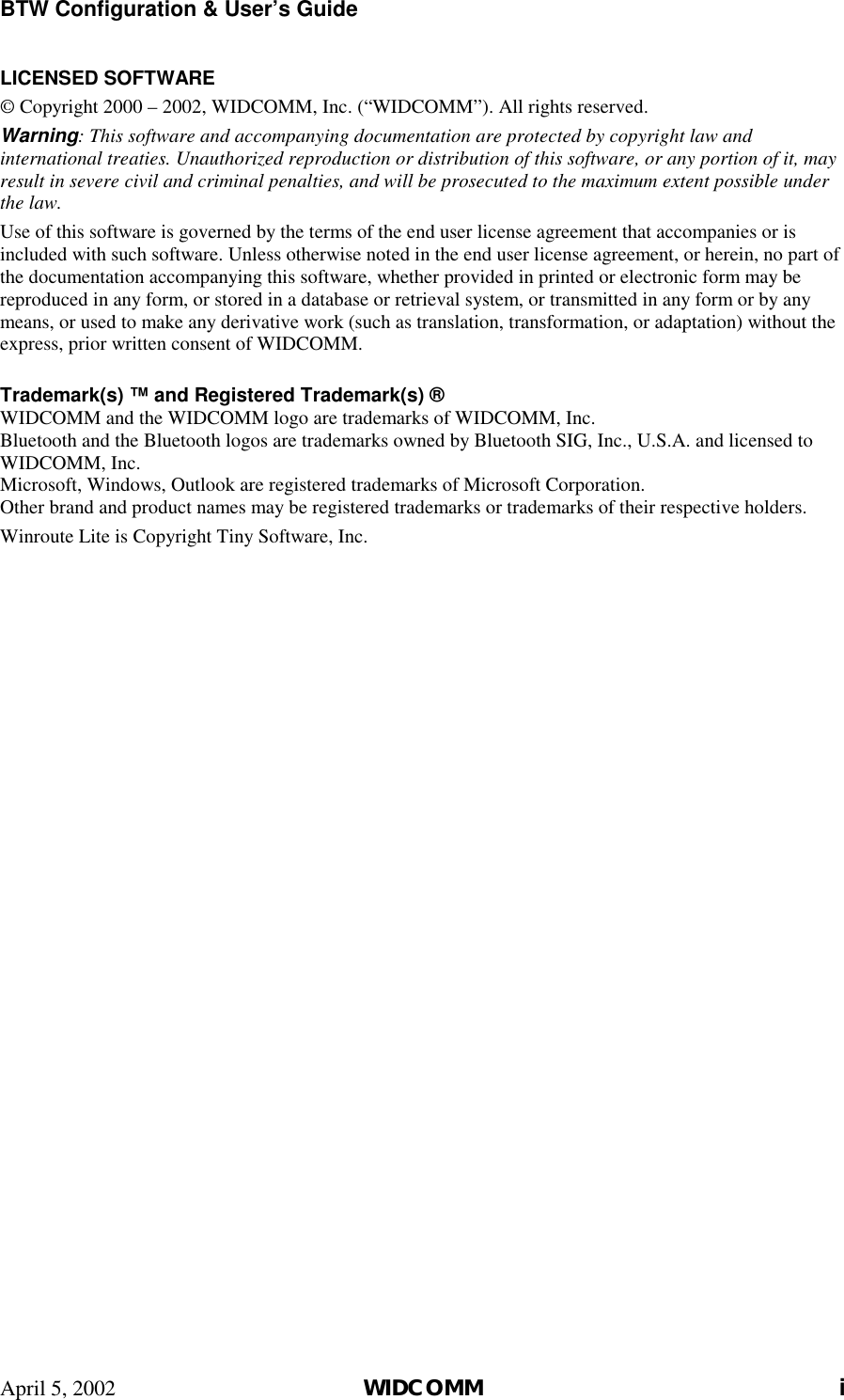 BTW Configuration &amp; User’s Guide April 5, 2002  WIDCOMM i LICENSED SOFTWARE © Copyright 2000 – 2002, WIDCOMM, Inc. (“WIDCOMM”). All rights reserved. Warning: This software and accompanying documentation are protected by copyright law and international treaties. Unauthorized reproduction or distribution of this software, or any portion of it, may result in severe civil and criminal penalties, and will be prosecuted to the maximum extent possible under the law. Use of this software is governed by the terms of the end user license agreement that accompanies or is included with such software. Unless otherwise noted in the end user license agreement, or herein, no part of the documentation accompanying this software, whether provided in printed or electronic form may be reproduced in any form, or stored in a database or retrieval system, or transmitted in any form or by any means, or used to make any derivative work (such as translation, transformation, or adaptation) without the express, prior written consent of WIDCOMM.  Trademark(s) ™ and Registered Trademark(s) ® WIDCOMM and the WIDCOMM logo are trademarks of WIDCOMM, Inc. Bluetooth and the Bluetooth logos are trademarks owned by Bluetooth SIG, Inc., U.S.A. and licensed to WIDCOMM, Inc. Microsoft, Windows, Outlook are registered trademarks of Microsoft Corporation. Other brand and product names may be registered trademarks or trademarks of their respective holders. Winroute Lite is Copyright Tiny Software, Inc.  