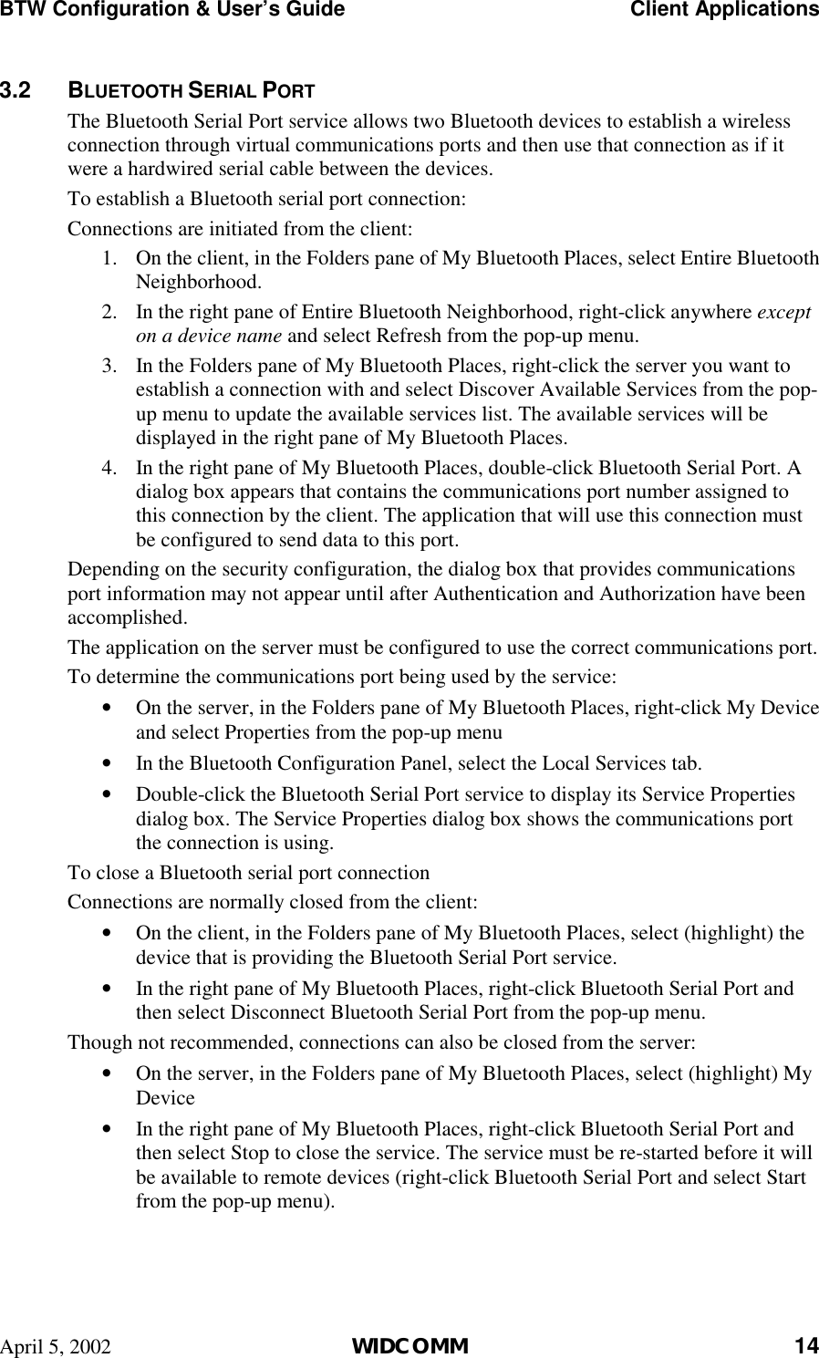 BTW Configuration &amp; User’s Guide    Client Applications April 5, 2002  WIDCOMM 14 3.2 BLUETOOTH SERIAL PORT The Bluetooth Serial Port service allows two Bluetooth devices to establish a wireless connection through virtual communications ports and then use that connection as if it were a hardwired serial cable between the devices. To establish a Bluetooth serial port connection: Connections are initiated from the client: 1.  On the client, in the Folders pane of My Bluetooth Places, select Entire Bluetooth Neighborhood. 2.  In the right pane of Entire Bluetooth Neighborhood, right-click anywhere except on a device name and select Refresh from the pop-up menu. 3.  In the Folders pane of My Bluetooth Places, right-click the server you want to establish a connection with and select Discover Available Services from the pop-up menu to update the available services list. The available services will be displayed in the right pane of My Bluetooth Places. 4.  In the right pane of My Bluetooth Places, double-click Bluetooth Serial Port. A dialog box appears that contains the communications port number assigned to this connection by the client. The application that will use this connection must be configured to send data to this port. Depending on the security configuration, the dialog box that provides communications port information may not appear until after Authentication and Authorization have been accomplished. The application on the server must be configured to use the correct communications port.  To determine the communications port being used by the service: •  On the server, in the Folders pane of My Bluetooth Places, right-click My Device and select Properties from the pop-up menu •  In the Bluetooth Configuration Panel, select the Local Services tab. •  Double-click the Bluetooth Serial Port service to display its Service Properties dialog box. The Service Properties dialog box shows the communications port the connection is using. To close a Bluetooth serial port connection Connections are normally closed from the client: •  On the client, in the Folders pane of My Bluetooth Places, select (highlight) the device that is providing the Bluetooth Serial Port service. •  In the right pane of My Bluetooth Places, right-click Bluetooth Serial Port and then select Disconnect Bluetooth Serial Port from the pop-up menu. Though not recommended, connections can also be closed from the server: •  On the server, in the Folders pane of My Bluetooth Places, select (highlight) My Device •  In the right pane of My Bluetooth Places, right-click Bluetooth Serial Port and then select Stop to close the service. The service must be re-started before it will be available to remote devices (right-click Bluetooth Serial Port and select Start from the pop-up menu). 