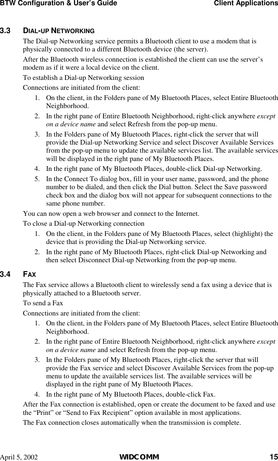 BTW Configuration &amp; User’s Guide    Client Applications April 5, 2002  WIDCOMM 15 3.3 DIAL-UP NETWORKING The Dial-up Networking service permits a Bluetooth client to use a modem that is physically connected to a different Bluetooth device (the server). After the Bluetooth wireless connection is established the client can use the server’s modem as if it were a local device on the client. To establish a Dial-up Networking session Connections are initiated from the client: 1.  On the client, in the Folders pane of My Bluetooth Places, select Entire Bluetooth Neighborhood. 2.  In the right pane of Entire Bluetooth Neighborhood, right-click anywhere except on a device name and select Refresh from the pop-up menu. 3.  In the Folders pane of My Bluetooth Places, right-click the server that will provide the Dial-up Networking Service and select Discover Available Services from the pop-up menu to update the available services list. The available services will be displayed in the right pane of My Bluetooth Places. 4.  In the right pane of My Bluetooth Places, double-click Dial-up Networking. 5.  In the Connect To dialog box, fill in your user name, password, and the phone number to be dialed, and then click the Dial button. Select the Save password check box and the dialog box will not appear for subsequent connections to the same phone number. You can now open a web browser and connect to the Internet. To close a Dial-up Networking connection 1.  On the client, in the Folders pane of My Bluetooth Places, select (highlight) the device that is providing the Dial-up Networking service. 2.  In the right pane of My Bluetooth Places, right-click Dial-up Networking and then select Disconnect Dial-up Networking from the pop-up menu. 3.4 FAX The Fax service allows a Bluetooth client to wirelessly send a fax using a device that is physically attached to a Bluetooth server. To send a Fax Connections are initiated from the client: 1.  On the client, in the Folders pane of My Bluetooth Places, select Entire Bluetooth Neighborhood. 2.  In the right pane of Entire Bluetooth Neighborhood, right-click anywhere except on a device name and select Refresh from the pop-up menu. 3.  In the Folders pane of My Bluetooth Places, right-click the server that will provide the Fax service and select Discover Available Services from the pop-up menu to update the available services list. The available services will be displayed in the right pane of My Bluetooth Places. 4.  In the right pane of My Bluetooth Places, double-click Fax. After the Fax connection is established, open or create the document to be faxed and use the “Print” or “Send to Fax Recipient” option available in most applications. The Fax connection closes automatically when the transmission is complete. 