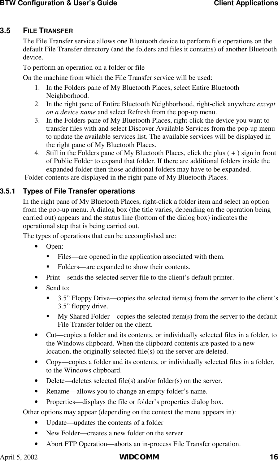 BTW Configuration &amp; User’s Guide    Client Applications April 5, 2002  WIDCOMM 16 3.5 FILE TRANSFER The File Transfer service allows one Bluetooth device to perform file operations on the default File Transfer directory (and the folders and files it contains) of another Bluetooth device. To perform an operation on a folder or file On the machine from which the File Transfer service will be used: 1.  In the Folders pane of My Bluetooth Places, select Entire Bluetooth Neighborhood. 2.  In the right pane of Entire Bluetooth Neighborhood, right-click anywhere except on a device name and select Refresh from the pop-up menu. 3.  In the Folders pane of My Bluetooth Places, right-click the device you want to transfer files with and select Discover Available Services from the pop-up menu to update the available services list. The available services will be displayed in the right pane of My Bluetooth Places. 4.  Still in the Folders pane of My Bluetooth Places, click the plus ( + ) sign in front of Public Folder to expand that folder. If there are additional folders inside the expanded folder then those additional folders may have to be expanded.  Folder contents are displayed in the right pane of My Bluetooth Places. 3.5.1  Types of File Transfer operations In the right pane of My Bluetooth Places, right-click a folder item and select an option from the pop-up menu. A dialog box (the title varies, depending on the operation being carried out) appears and the status line (bottom of the dialog box) indicates the operational step that is being carried out. The types of operations that can be accomplished are: •  Open: !  Files—are opened in the application associated with them.  !  Folders—are expanded to show their contents. •  Print—sends the selected server file to the client’s default printer.  •  Send to: !  3.5” Floppy Drive—copies the selected item(s) from the server to the client’s 3.5” floppy drive. !  My Shared Folder—copies the selected item(s) from the server to the default File Transfer folder on the client. •  Cut—copies a folder and its contents, or individually selected files in a folder, to the Windows clipboard. When the clipboard contents are pasted to a new location, the originally selected file(s) on the server are deleted. •  Copy—copies a folder and its contents, or individually selected files in a folder, to the Windows clipboard. •  Delete—deletes selected file(s) and/or folder(s) on the server.  •  Rename—allows you to change an empty folder’s name. •  Properties—displays the file or folder’s properties dialog box. Other options may appear (depending on the context the menu appears in): •  Update—updates the contents of a folder •  New Folder—creates a new folder on the server •  Abort FTP Operation—aborts an in-process File Transfer operation. 