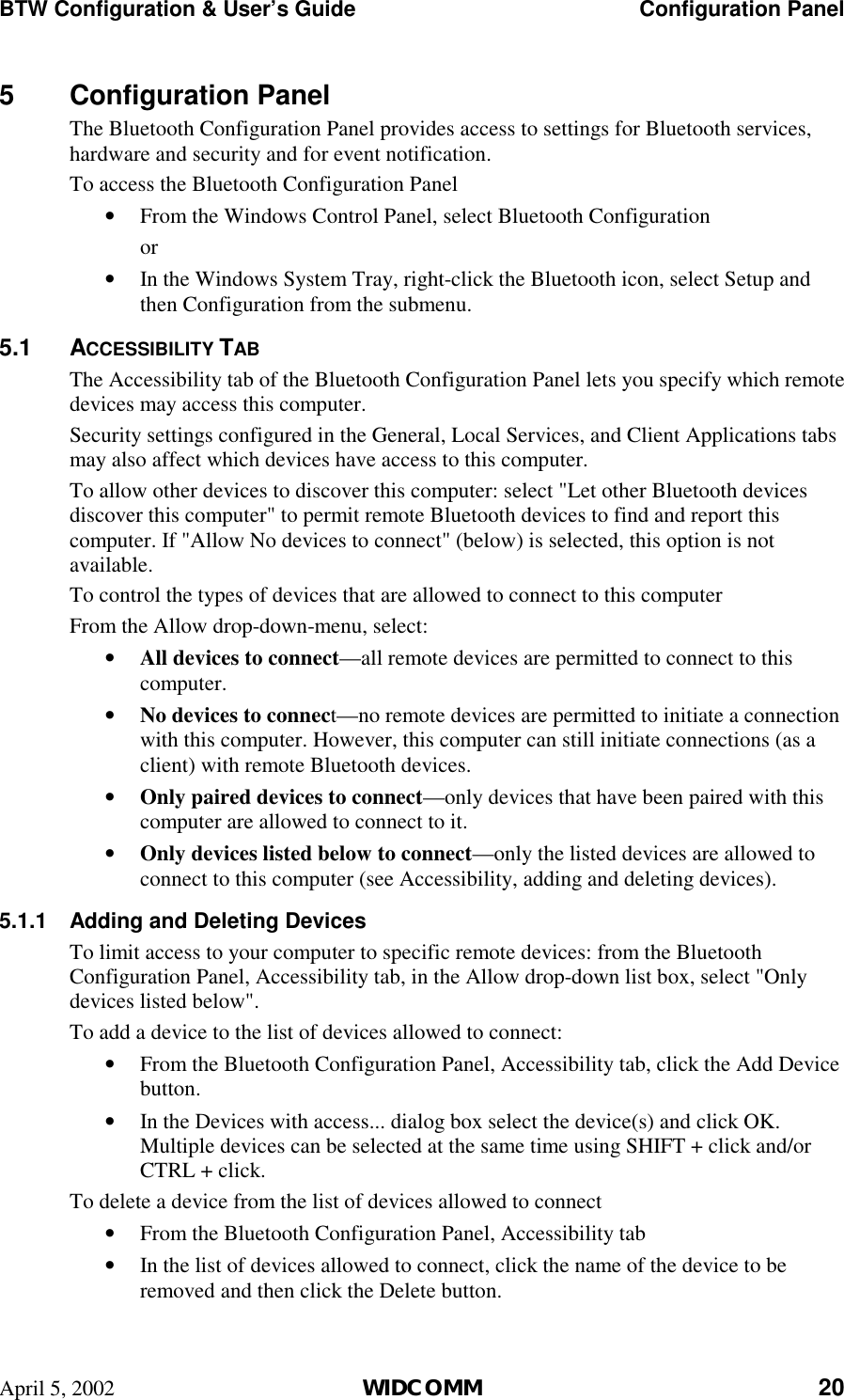 BTW Configuration &amp; User’s Guide    Configuration Panel April 5, 2002  WIDCOMM 20 5 Configuration Panel The Bluetooth Configuration Panel provides access to settings for Bluetooth services, hardware and security and for event notification. To access the Bluetooth Configuration Panel •  From the Windows Control Panel, select Bluetooth Configuration or •  In the Windows System Tray, right-click the Bluetooth icon, select Setup and then Configuration from the submenu. 5.1 ACCESSIBILITY TAB The Accessibility tab of the Bluetooth Configuration Panel lets you specify which remote devices may access this computer. Security settings configured in the General, Local Services, and Client Applications tabs may also affect which devices have access to this computer. To allow other devices to discover this computer: select &quot;Let other Bluetooth devices discover this computer&quot; to permit remote Bluetooth devices to find and report this computer. If &quot;Allow No devices to connect&quot; (below) is selected, this option is not available. To control the types of devices that are allowed to connect to this computer From the Allow drop-down-menu, select: •  All devices to connect—all remote devices are permitted to connect to this computer. •  No devices to connect—no remote devices are permitted to initiate a connection with this computer. However, this computer can still initiate connections (as a client) with remote Bluetooth devices. •  Only paired devices to connect—only devices that have been paired with this computer are allowed to connect to it. •  Only devices listed below to connect—only the listed devices are allowed to connect to this computer (see Accessibility, adding and deleting devices). 5.1.1  Adding and Deleting Devices To limit access to your computer to specific remote devices: from the Bluetooth Configuration Panel, Accessibility tab, in the Allow drop-down list box, select &quot;Only devices listed below&quot;. To add a device to the list of devices allowed to connect: •  From the Bluetooth Configuration Panel, Accessibility tab, click the Add Device button. •  In the Devices with access... dialog box select the device(s) and click OK. Multiple devices can be selected at the same time using SHIFT + click and/or CTRL + click. To delete a device from the list of devices allowed to connect •  From the Bluetooth Configuration Panel, Accessibility tab •  In the list of devices allowed to connect, click the name of the device to be removed and then click the Delete button. 