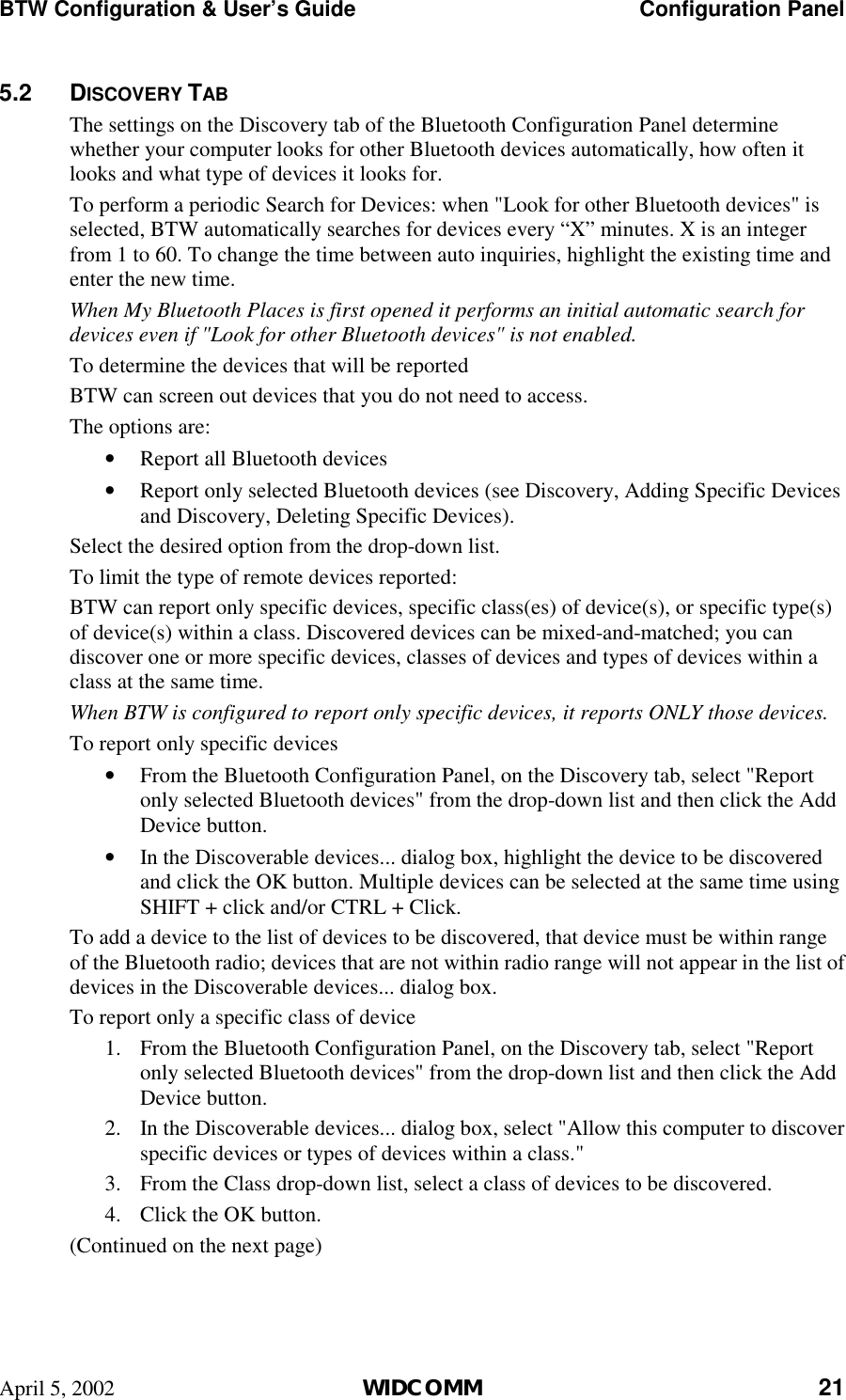 BTW Configuration &amp; User’s Guide    Configuration Panel April 5, 2002  WIDCOMM 21 5.2 DISCOVERY TAB The settings on the Discovery tab of the Bluetooth Configuration Panel determine whether your computer looks for other Bluetooth devices automatically, how often it looks and what type of devices it looks for. To perform a periodic Search for Devices: when &quot;Look for other Bluetooth devices&quot; is selected, BTW automatically searches for devices every “X” minutes. X is an integer from 1 to 60. To change the time between auto inquiries, highlight the existing time and enter the new time. When My Bluetooth Places is first opened it performs an initial automatic search for devices even if &quot;Look for other Bluetooth devices&quot; is not enabled.  To determine the devices that will be reported BTW can screen out devices that you do not need to access. The options are: •  Report all Bluetooth devices •  Report only selected Bluetooth devices (see Discovery, Adding Specific Devices and Discovery, Deleting Specific Devices). Select the desired option from the drop-down list. To limit the type of remote devices reported: BTW can report only specific devices, specific class(es) of device(s), or specific type(s) of device(s) within a class. Discovered devices can be mixed-and-matched; you can discover one or more specific devices, classes of devices and types of devices within a class at the same time. When BTW is configured to report only specific devices, it reports ONLY those devices. To report only specific devices •  From the Bluetooth Configuration Panel, on the Discovery tab, select &quot;Report only selected Bluetooth devices&quot; from the drop-down list and then click the Add Device button. •  In the Discoverable devices... dialog box, highlight the device to be discovered and click the OK button. Multiple devices can be selected at the same time using SHIFT + click and/or CTRL + Click. To add a device to the list of devices to be discovered, that device must be within range of the Bluetooth radio; devices that are not within radio range will not appear in the list of devices in the Discoverable devices... dialog box. To report only a specific class of device 1.  From the Bluetooth Configuration Panel, on the Discovery tab, select &quot;Report only selected Bluetooth devices&quot; from the drop-down list and then click the Add Device button.  2.  In the Discoverable devices... dialog box, select &quot;Allow this computer to discover specific devices or types of devices within a class.&quot; 3.  From the Class drop-down list, select a class of devices to be discovered. 4.  Click the OK button. (Continued on the next page) 