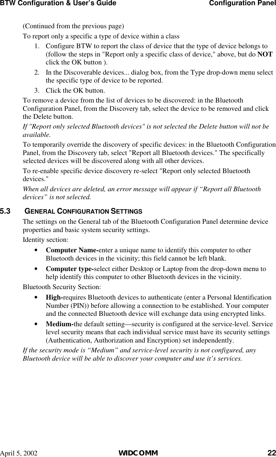 BTW Configuration &amp; User’s Guide    Configuration Panel April 5, 2002  WIDCOMM 22 (Continued from the previous page) To report only a specific a type of device within a class 1.  Configure BTW to report the class of device that the type of device belongs to (follow the steps in &quot;Report only a specific class of device,&quot; above, but do NOT click the OK button ). 2.  In the Discoverable devices... dialog box, from the Type drop-down menu select the specific type of device to be reported. 3.  Click the OK button. To remove a device from the list of devices to be discovered: in the Bluetooth Configuration Panel, from the Discovery tab, select the device to be removed and click the Delete button. If &quot;Report only selected Bluetooth devices&quot; is not selected the Delete button will not be available. To temporarily override the discovery of specific devices: in the Bluetooth Configuration Panel, from the Discovery tab, select &quot;Report all Bluetooth devices.&quot; The specifically selected devices will be discovered along with all other devices. To re-enable specific device discovery re-select &quot;Report only selected Bluetooth devices.&quot; When all devices are deleted, an error message will appear if “Report all Bluetooth devices” is not selected. 5.3   GENERAL CONFIGURATION SETTINGS The settings on the General tab of the Bluetooth Configuration Panel determine device properties and basic system security settings. Identity section: •  Computer Name-enter a unique name to identify this computer to other Bluetooth devices in the vicinity; this field cannot be left blank. •  Computer type-select either Desktop or Laptop from the drop-down menu to help identify this computer to other Bluetooth devices in the vicinity. Bluetooth Security Section: •  High-requires Bluetooth devices to authenticate (enter a Personal Identification Number (PIN)) before allowing a connection to be established. Your computer and the connected Bluetooth device will exchange data using encrypted links. •  Medium-the default setting—security is configured at the service-level. Service level security means that each individual service must have its security settings (Authentication, Authorization and Encryption) set independently. If the security mode is “Medium” and service-level security is not configured, any Bluetooth device will be able to discover your computer and use it’s services. 