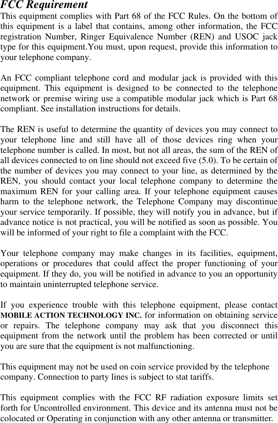 FCC Requirement This equipment complies with Part 68 of the FCC Rules. On the bottom of this equipment is a label that contains, among other information, the FCC registration Number, Ringer Equivalence Number (REN) and USOC jack type for this equipment.You must, upon request, provide this information to your telephone company.  An FCC compliant telephone cord and modular jack is provided with this equipment. This equipment is designed to be connected to the telephone network or premise wiring use a compatible modular jack which is Part 68 compliant. See installation instructions for details.  The REN is useful to determine the quantity of devices you may connect to your telephone line and still have all of those devices ring when your telephone number is called. In most, but not all areas, the sum of the REN of all devices connected to on line should not exceed five (5.0). To be certain of the number of devices you may connect to your line, as determined by the REN, you should contact your local telephone company to determine the maximum REN for your calling area. If your telephone equipment causes harm to the telephone network, the Telephone Company may discontinue your service temporarily. If possible, they will notify you in advance, but if advance notice is not practical, you will be notified as soon as possible. You will be informed of your right to file a complaint with the FCC.  Your telephone company may make changes in its facilities, equipment, operations or procedures that could affect the proper functioning of your equipment. If they do, you will be notified in advance to you an opportunity to maintain uninterrupted telephone service.  If you experience trouble with this telephone equipment, please contact MOBILE ACTION TECHNOLOGY INC. for information on obtaining service or repairs. The telephone company may ask that you disconnect this equipment from the network until the problem has been corrected or until you are sure that the equipment is not malfunctioning.  This equipment may not be used on coin service provided by the telephone company. Connection to party lines is subject to stat tariffs.  This equipment complies with the FCC RF radiation exposure limits set forth for Uncontrolled environment. This device and its antenna must not be colocated or Operating in conjunction with any other antenna or transmitter. 