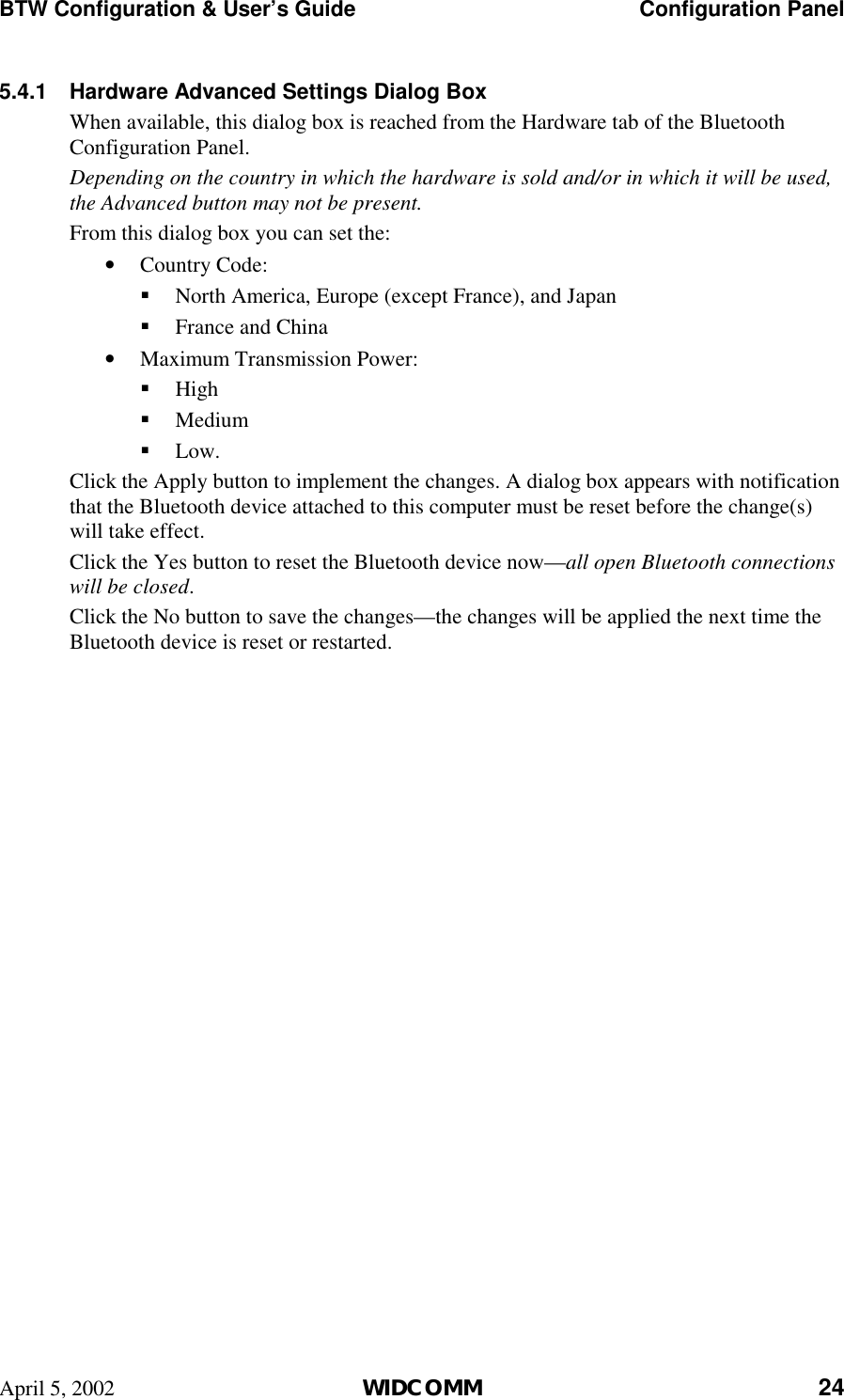 BTW Configuration &amp; User’s Guide    Configuration Panel April 5, 2002  WIDCOMM 24 5.4.1  Hardware Advanced Settings Dialog Box When available, this dialog box is reached from the Hardware tab of the Bluetooth Configuration Panel.  Depending on the country in which the hardware is sold and/or in which it will be used, the Advanced button may not be present. From this dialog box you can set the: •  Country Code: !  North America, Europe (except France), and Japan !  France and China •  Maximum Transmission Power: !  High !  Medium !  Low. Click the Apply button to implement the changes. A dialog box appears with notification that the Bluetooth device attached to this computer must be reset before the change(s) will take effect. Click the Yes button to reset the Bluetooth device now—all open Bluetooth connections will be closed. Click the No button to save the changes—the changes will be applied the next time the Bluetooth device is reset or restarted. 