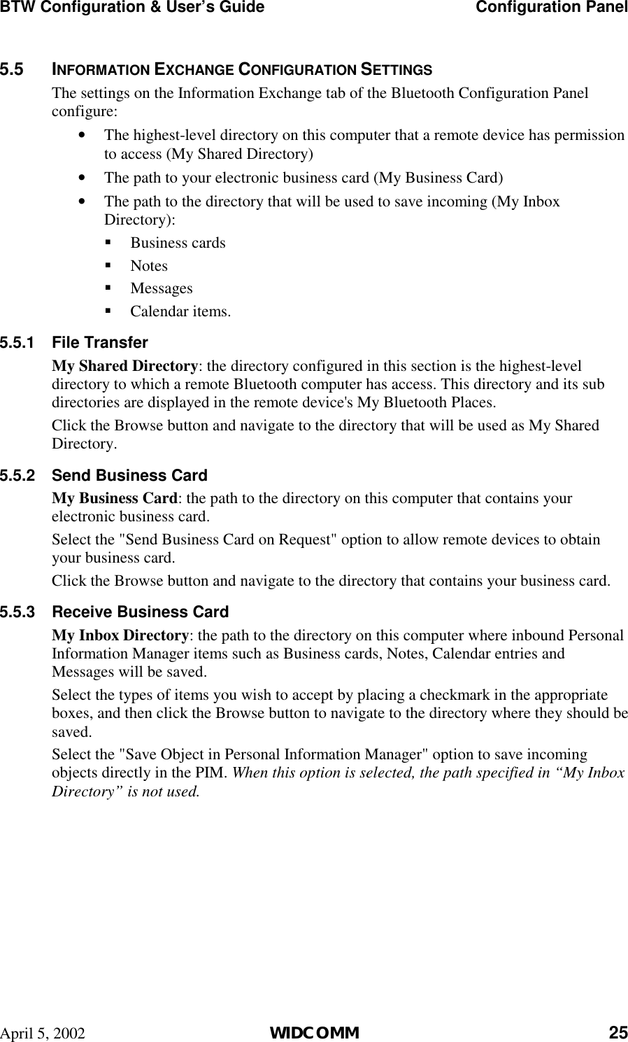 BTW Configuration &amp; User’s Guide    Configuration Panel April 5, 2002  WIDCOMM 25 5.5 INFORMATION EXCHANGE CONFIGURATION SETTINGS The settings on the Information Exchange tab of the Bluetooth Configuration Panel configure: •  The highest-level directory on this computer that a remote device has permission to access (My Shared Directory) •  The path to your electronic business card (My Business Card) •  The path to the directory that will be used to save incoming (My Inbox Directory): !  Business cards !  Notes !  Messages !  Calendar items. 5.5.1 File Transfer My Shared Directory: the directory configured in this section is the highest-level directory to which a remote Bluetooth computer has access. This directory and its sub directories are displayed in the remote device&apos;s My Bluetooth Places. Click the Browse button and navigate to the directory that will be used as My Shared Directory. 5.5.2  Send Business Card My Business Card: the path to the directory on this computer that contains your electronic business card. Select the &quot;Send Business Card on Request&quot; option to allow remote devices to obtain your business card. Click the Browse button and navigate to the directory that contains your business card. 5.5.3  Receive Business Card My Inbox Directory: the path to the directory on this computer where inbound Personal Information Manager items such as Business cards, Notes, Calendar entries and Messages will be saved. Select the types of items you wish to accept by placing a checkmark in the appropriate boxes, and then click the Browse button to navigate to the directory where they should be saved. Select the &quot;Save Object in Personal Information Manager&quot; option to save incoming objects directly in the PIM. When this option is selected, the path specified in “My Inbox Directory” is not used. 