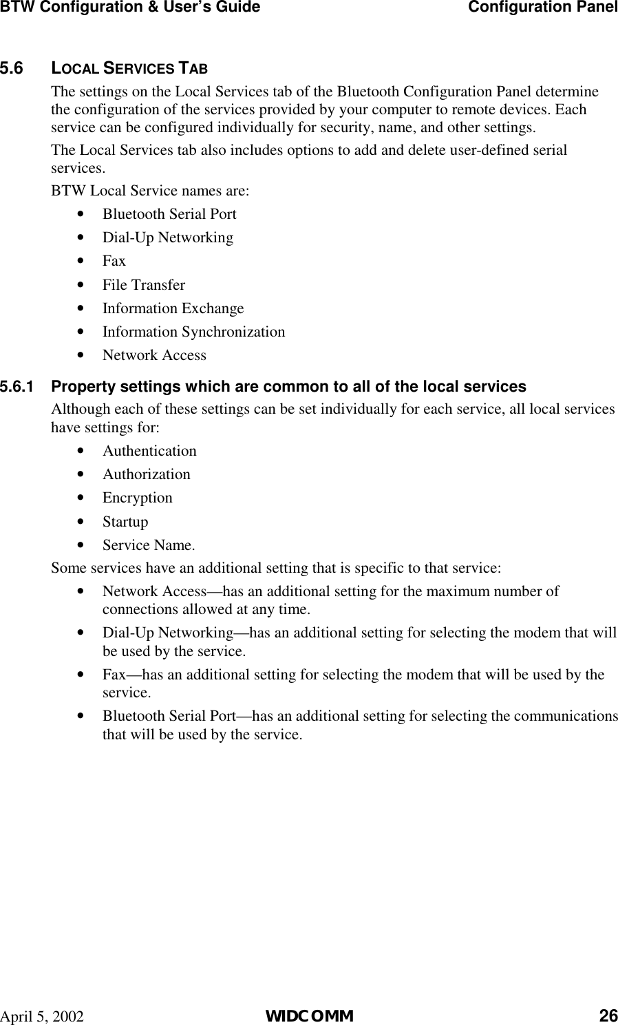 BTW Configuration &amp; User’s Guide    Configuration Panel April 5, 2002  WIDCOMM 26 5.6 LOCAL SERVICES TAB The settings on the Local Services tab of the Bluetooth Configuration Panel determine the configuration of the services provided by your computer to remote devices. Each service can be configured individually for security, name, and other settings.  The Local Services tab also includes options to add and delete user-defined serial services. BTW Local Service names are: •  Bluetooth Serial Port  •  Dial-Up Networking  •  Fax  •  File Transfer •  Information Exchange •  Information Synchronization •  Network Access  5.6.1  Property settings which are common to all of the local services Although each of these settings can be set individually for each service, all local services have settings for: •  Authentication •  Authorization •  Encryption •  Startup •  Service Name. Some services have an additional setting that is specific to that service: •  Network Access—has an additional setting for the maximum number of connections allowed at any time. •  Dial-Up Networking—has an additional setting for selecting the modem that will be used by the service. •  Fax—has an additional setting for selecting the modem that will be used by the service. •  Bluetooth Serial Port—has an additional setting for selecting the communications that will be used by the service. 